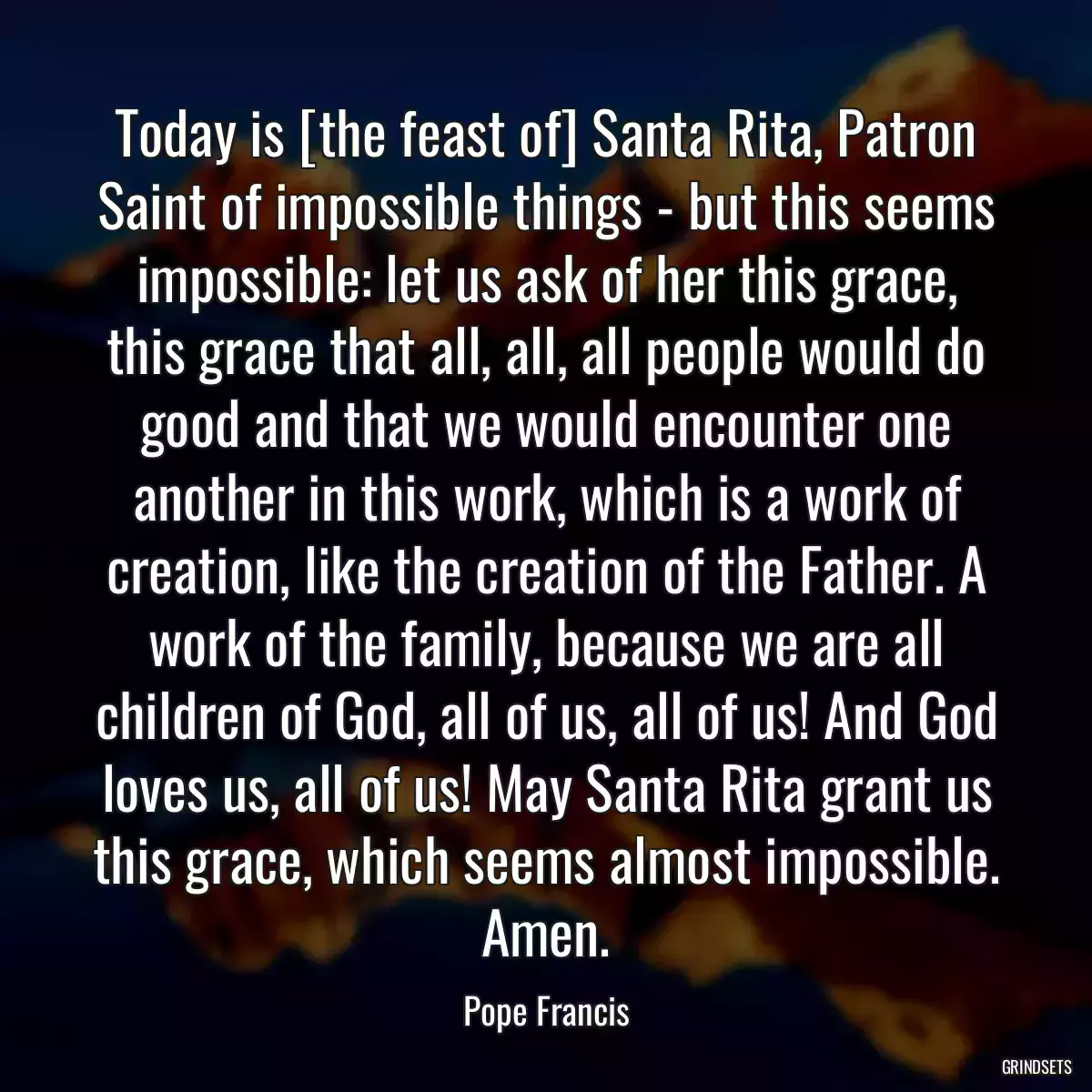 Today is [the feast of] Santa Rita, Patron Saint of impossible things - but this seems impossible: let us ask of her this grace, this grace that all, all, all people would do good and that we would encounter one another in this work, which is a work of creation, like the creation of the Father. A work of the family, because we are all children of God, all of us, all of us! And God loves us, all of us! May Santa Rita grant us this grace, which seems almost impossible. Amen.