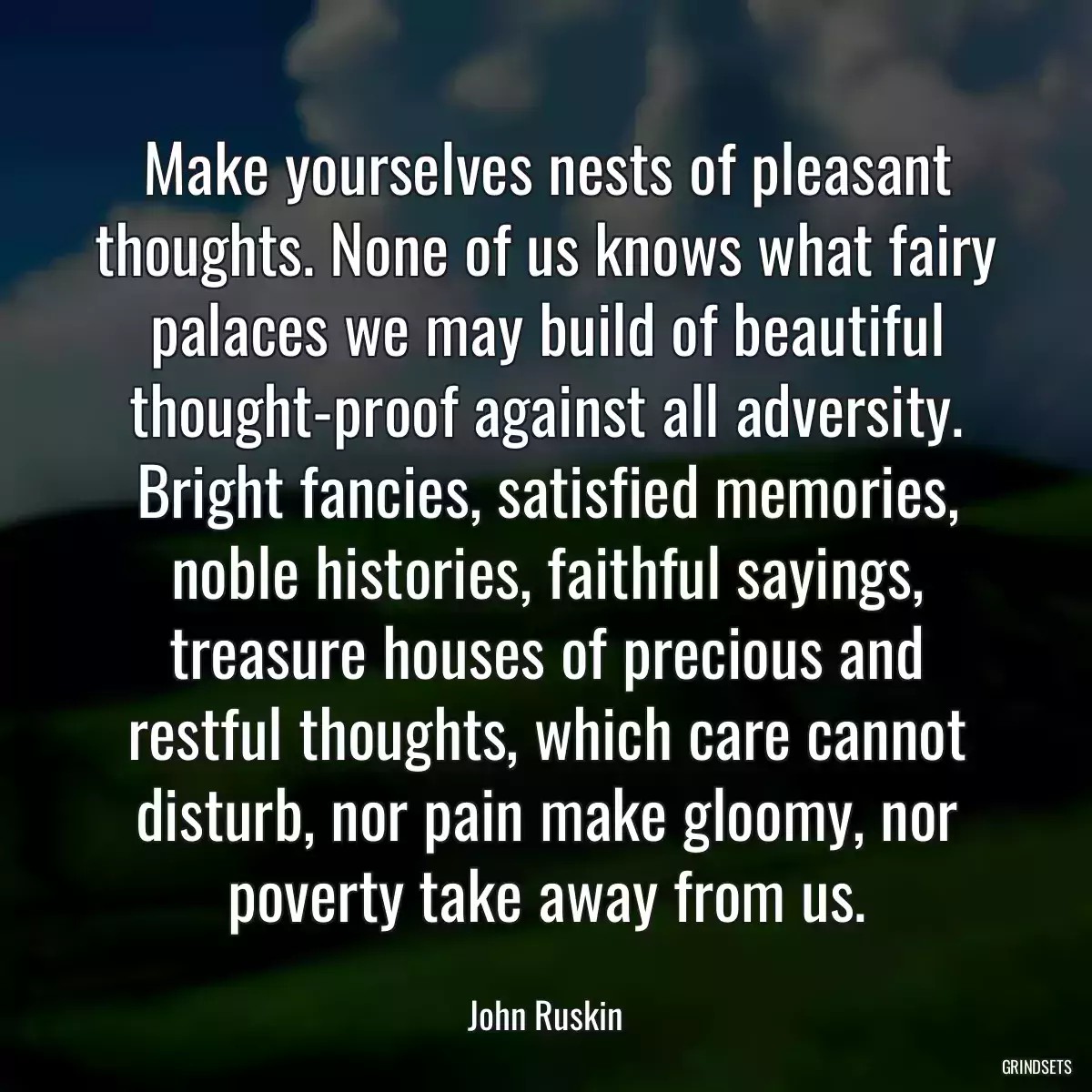 Make yourselves nests of pleasant thoughts. None of us knows what fairy palaces we may build of beautiful thought-proof against all adversity. Bright fancies, satisfied memories, noble histories, faithful sayings, treasure houses of precious and restful thoughts, which care cannot disturb, nor pain make gloomy, nor poverty take away from us.