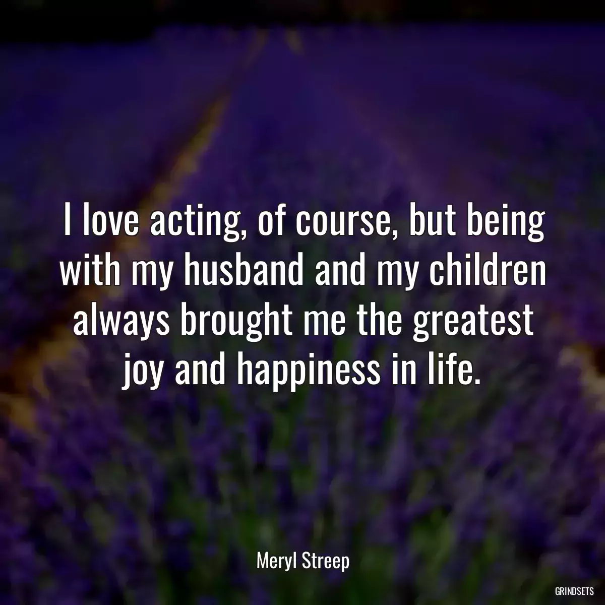 I love acting, of course, but being with my husband and my children always brought me the greatest joy and happiness in life.