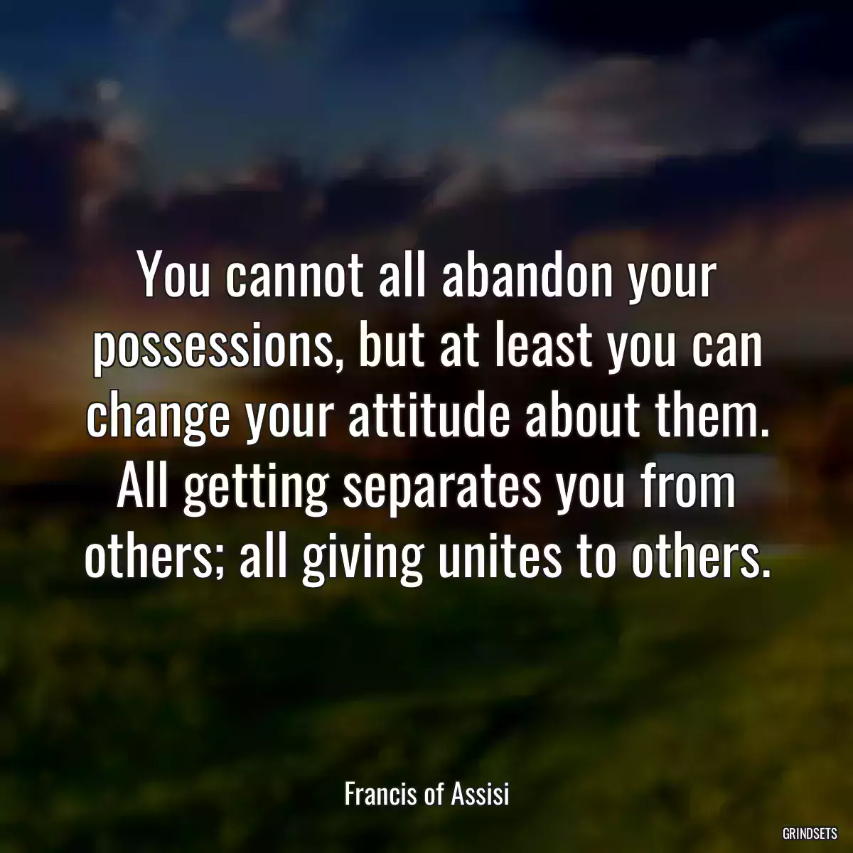 You cannot all abandon your possessions, but at least you can change your attitude about them. All getting separates you from others; all giving unites to others.