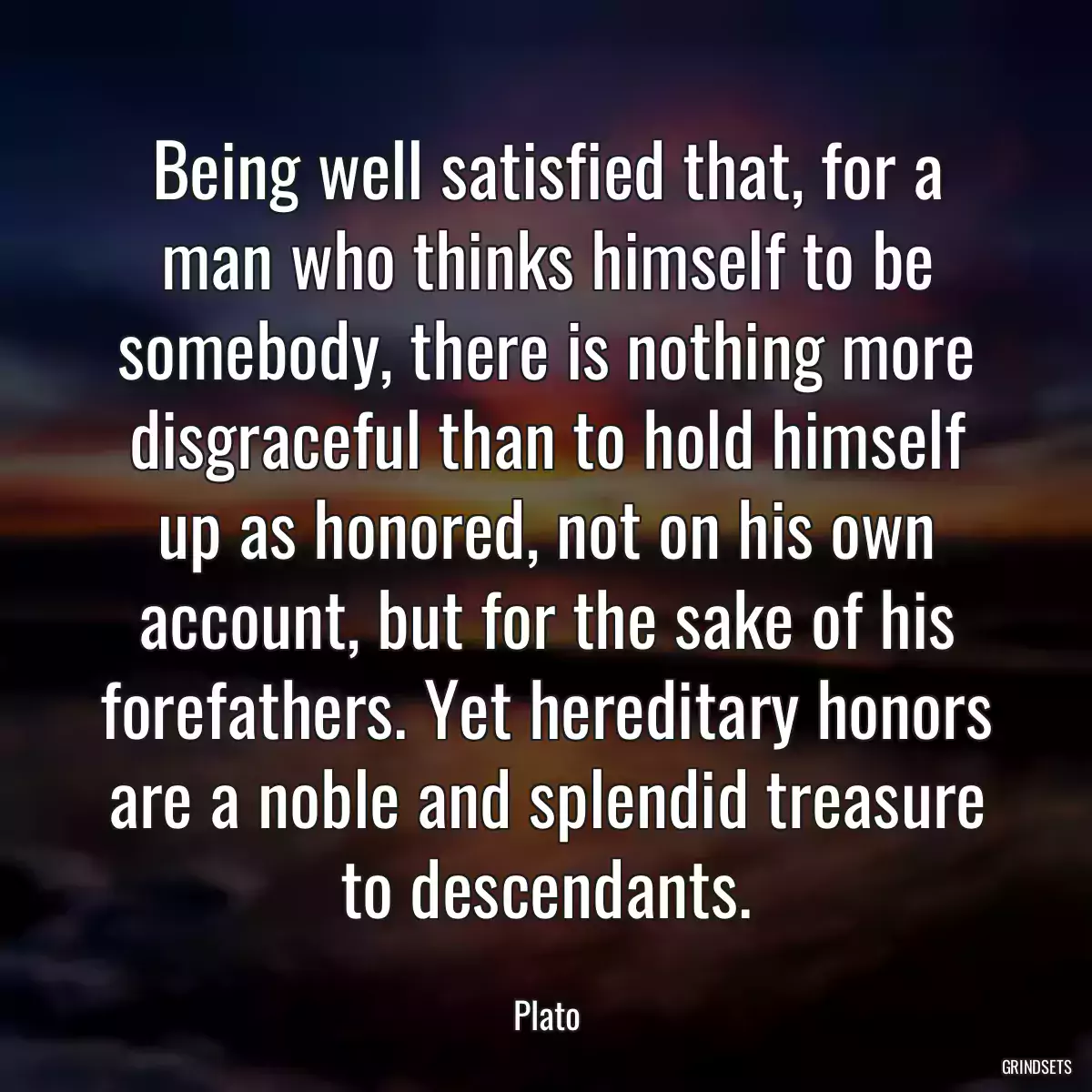 Being well satisfied that, for a man who thinks himself to be somebody, there is nothing more disgraceful than to hold himself up as honored, not on his own account, but for the sake of his forefathers. Yet hereditary honors are a noble and splendid treasure to descendants.