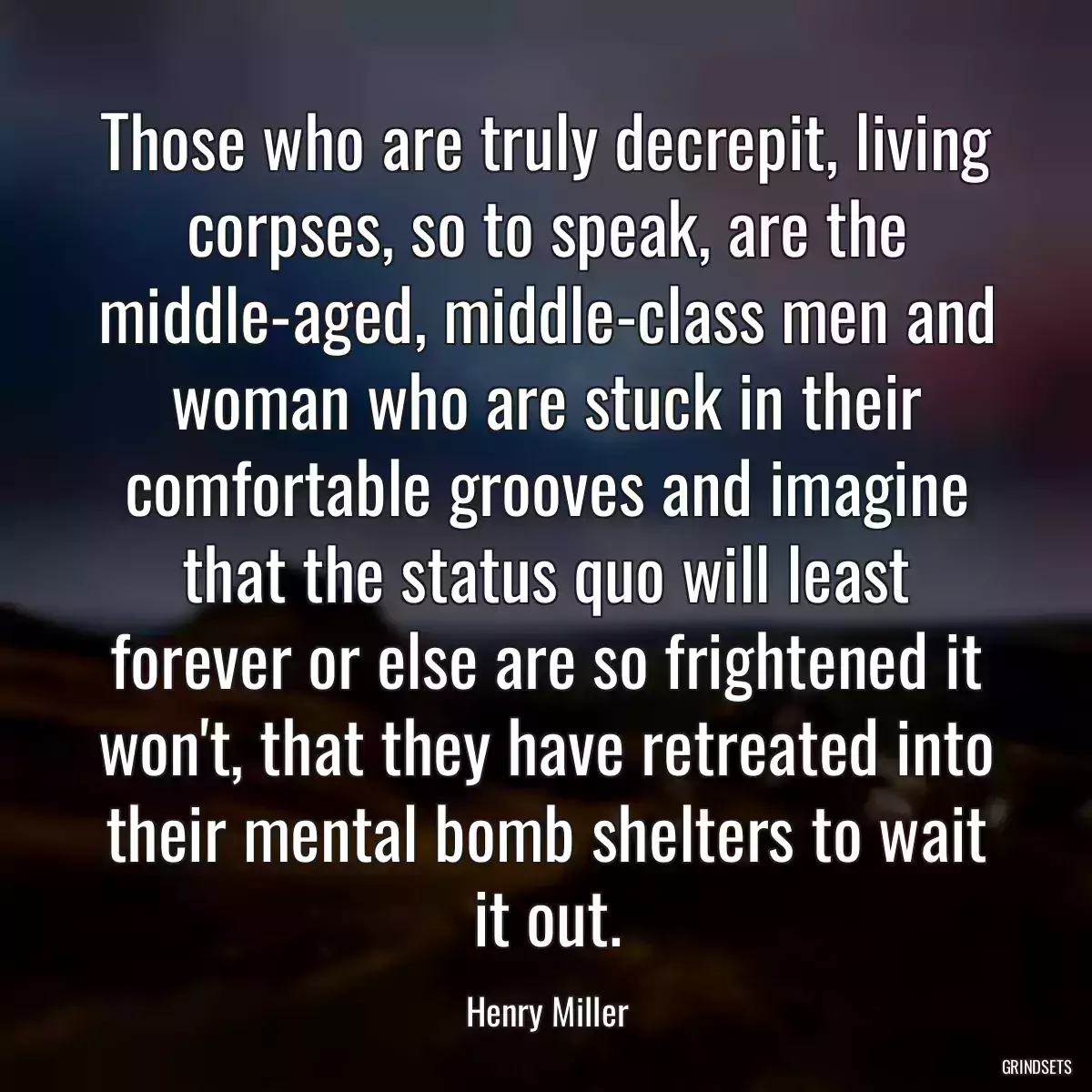 Those who are truly decrepit, living corpses, so to speak, are the middle-aged, middle-class men and woman who are stuck in their comfortable grooves and imagine that the status quo will least forever or else are so frightened it won\'t, that they have retreated into their mental bomb shelters to wait it out.