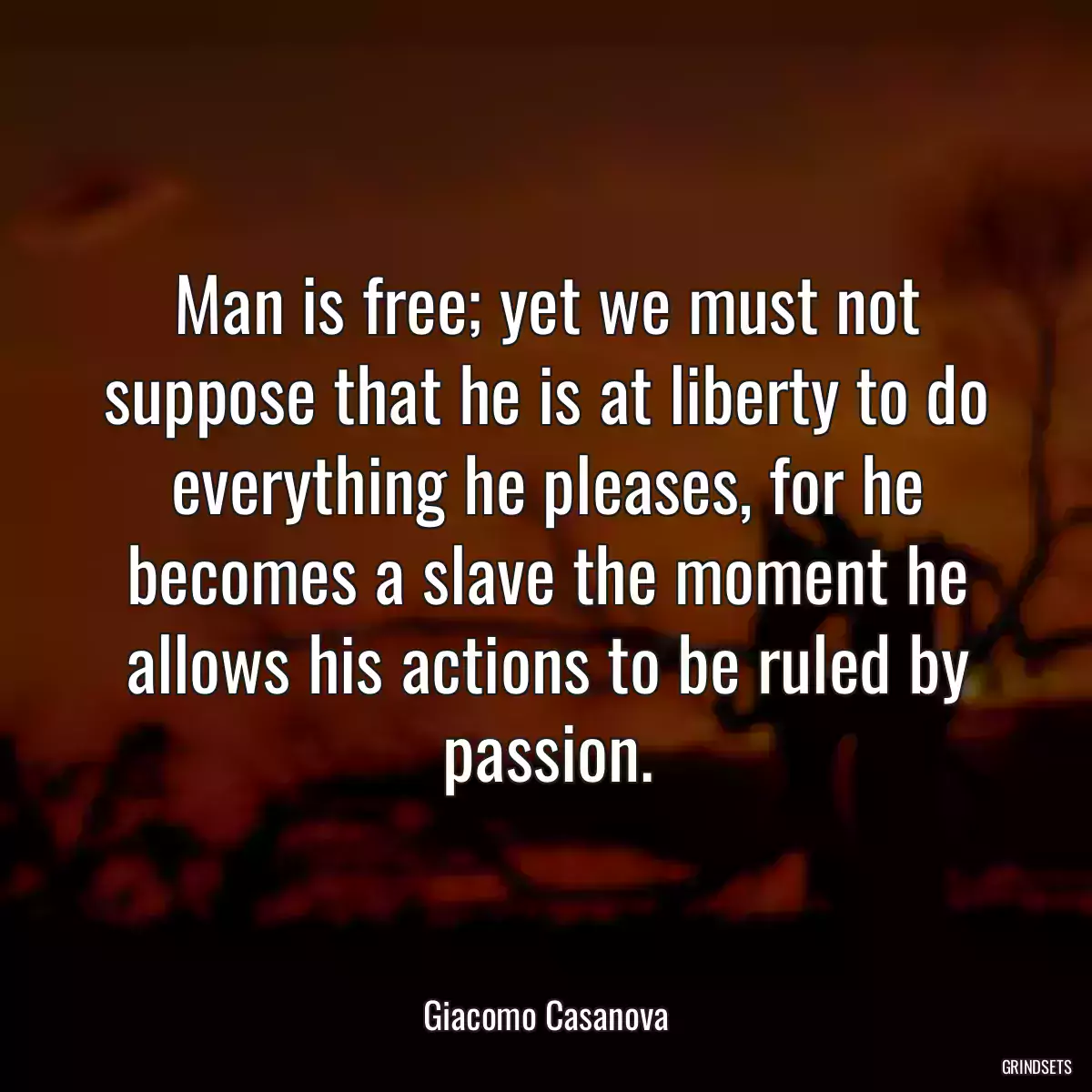 Man is free; yet we must not suppose that he is at liberty to do everything he pleases, for he becomes a slave the moment he allows his actions to be ruled by passion.