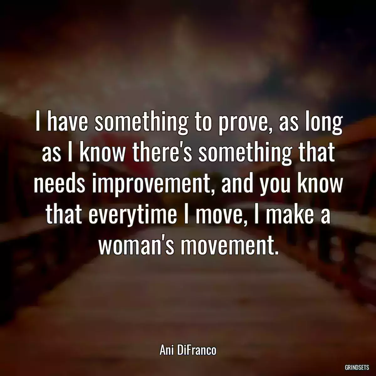 I have something to prove, as long as I know there\'s something that needs improvement, and you know that everytime I move, I make a woman\'s movement.