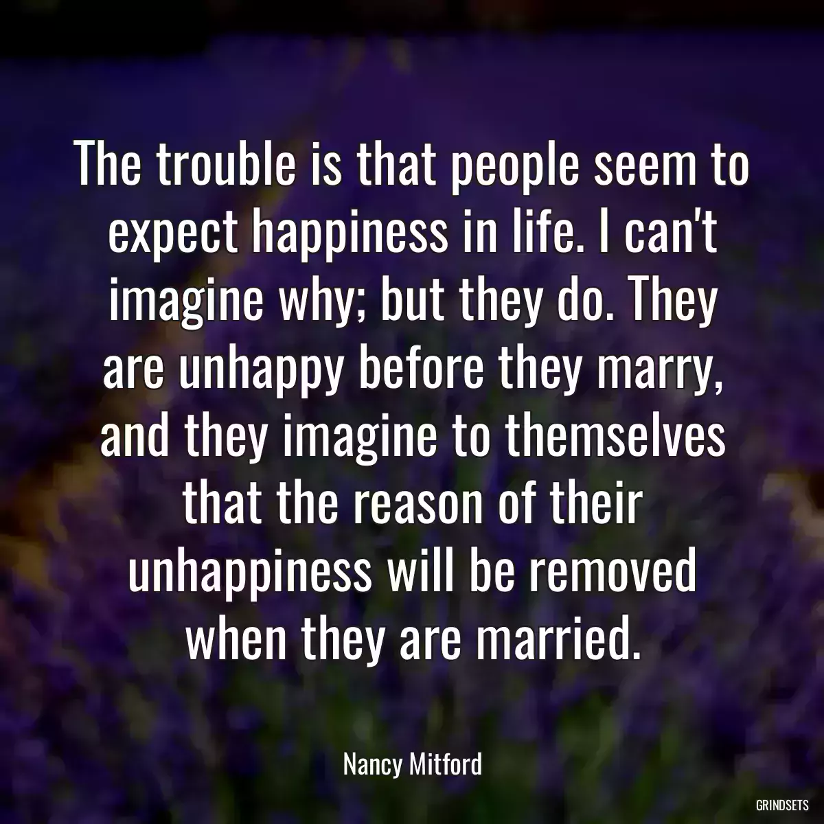 The trouble is that people seem to expect happiness in life. I can\'t imagine why; but they do. They are unhappy before they marry, and they imagine to themselves that the reason of their unhappiness will be removed when they are married.