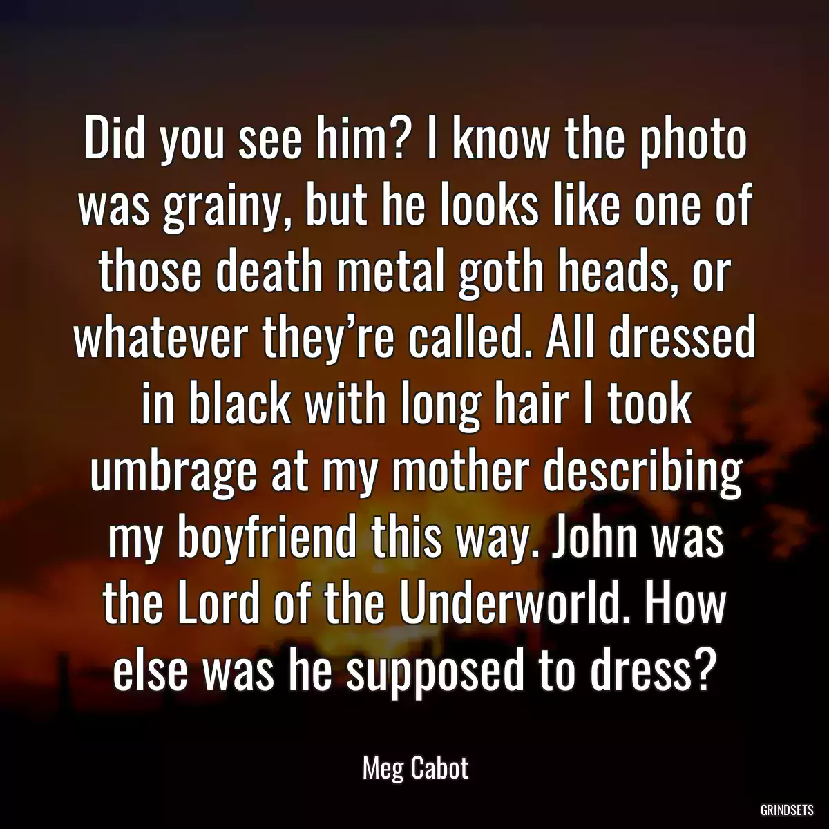 Did you see him? I know the photo was grainy, but he looks like one of those death metal goth heads, or whatever they’re called. All dressed in black with long hair I took umbrage at my mother describing my boyfriend this way. John was the Lord of the Underworld. How else was he supposed to dress?