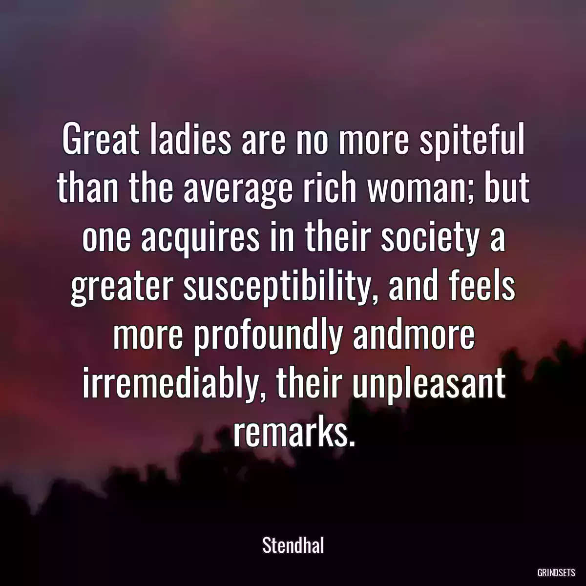 Great ladies are no more spiteful than the average rich woman; but one acquires in their society a greater susceptibility, and feels more profoundly andmore irremediably, their unpleasant remarks.