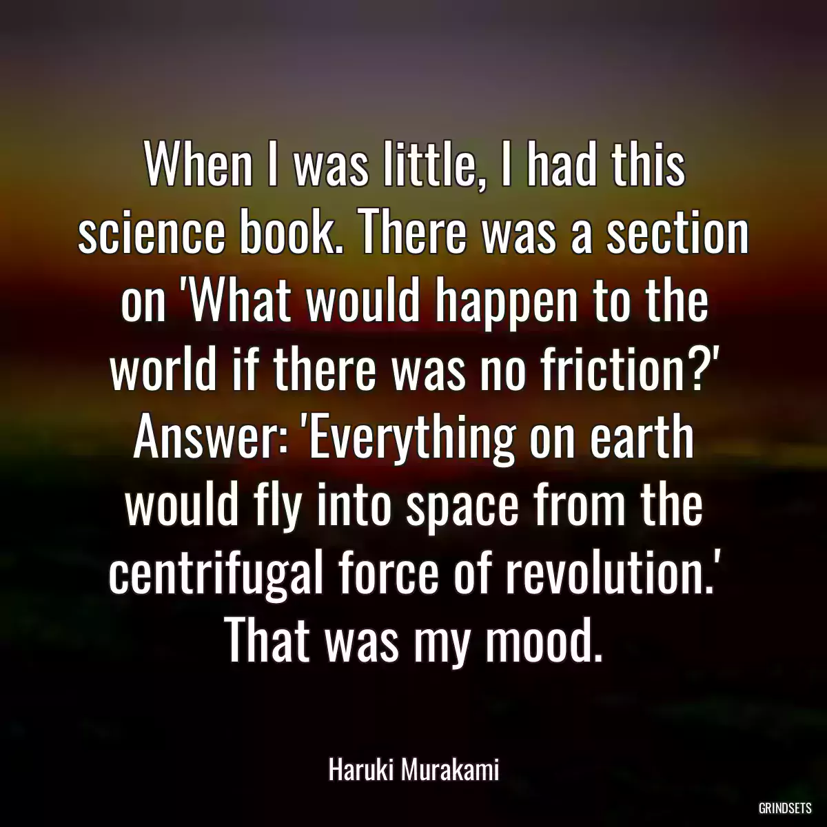 When I was little, I had this science book. There was a section on \'What would happen to the world if there was no friction?\' Answer: \'Everything on earth would fly into space from the centrifugal force of revolution.\' That was my mood.