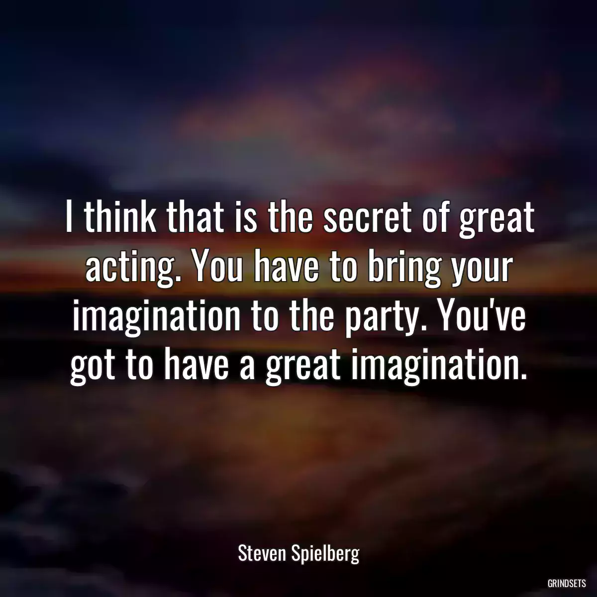 I think that is the secret of great acting. You have to bring your imagination to the party. You\'ve got to have a great imagination.