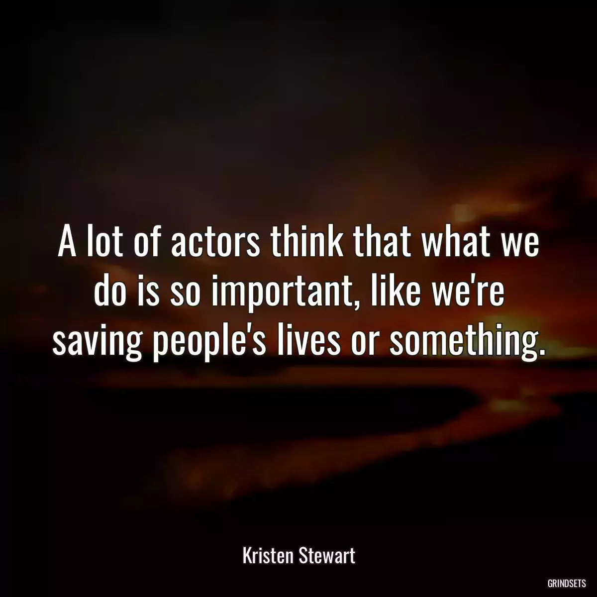 A lot of actors think that what we do is so important, like we\'re saving people\'s lives or something.