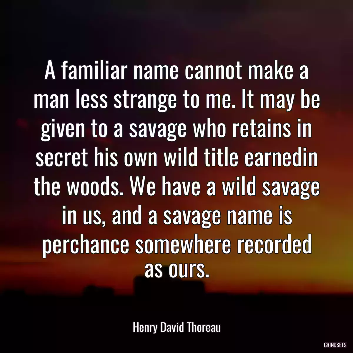 A familiar name cannot make a man less strange to me. It may be given to a savage who retains in secret his own wild title earnedin the woods. We have a wild savage in us, and a savage name is perchance somewhere recorded as ours.