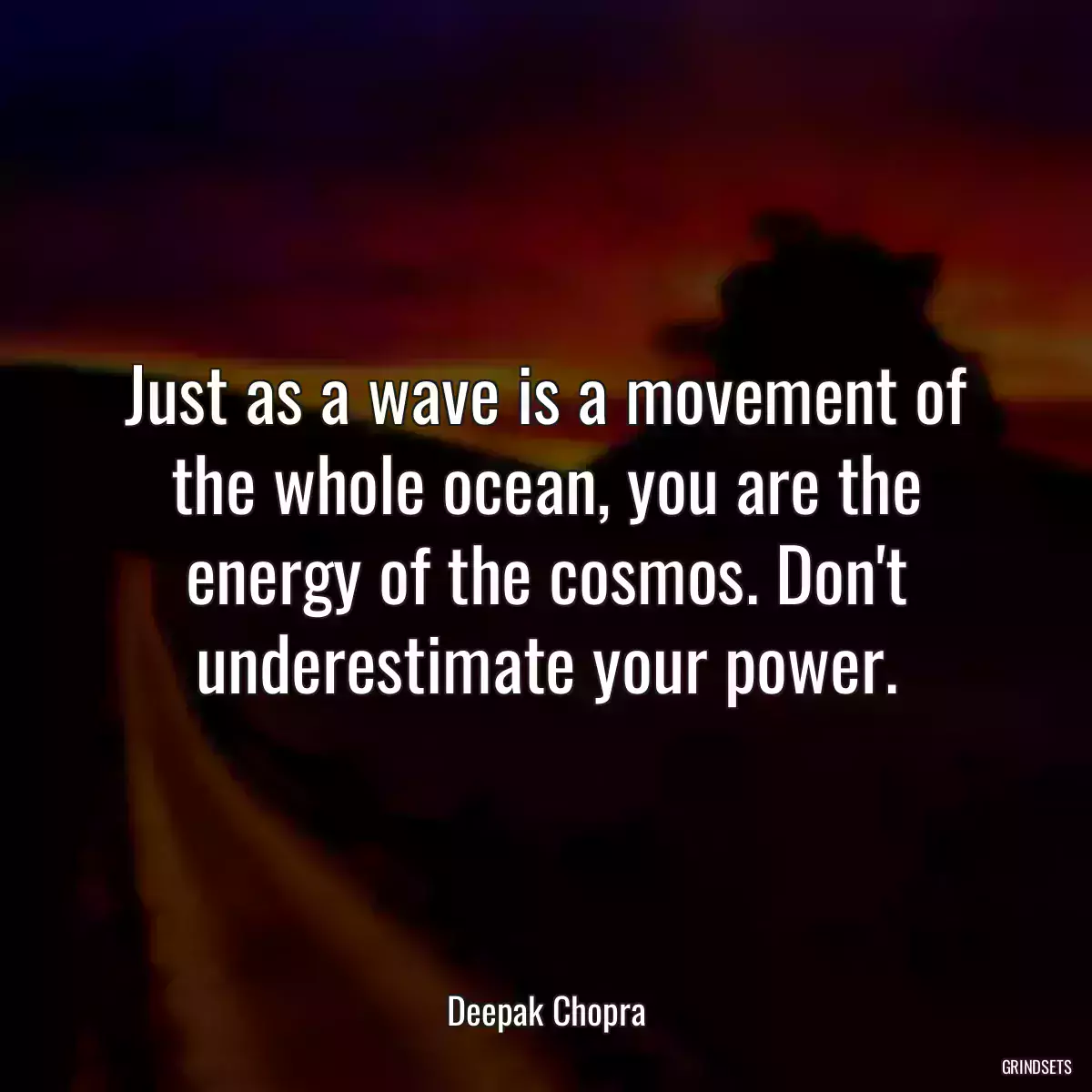 Just as a wave is a movement of the whole ocean, you are the energy of the cosmos. Don\'t underestimate your power.