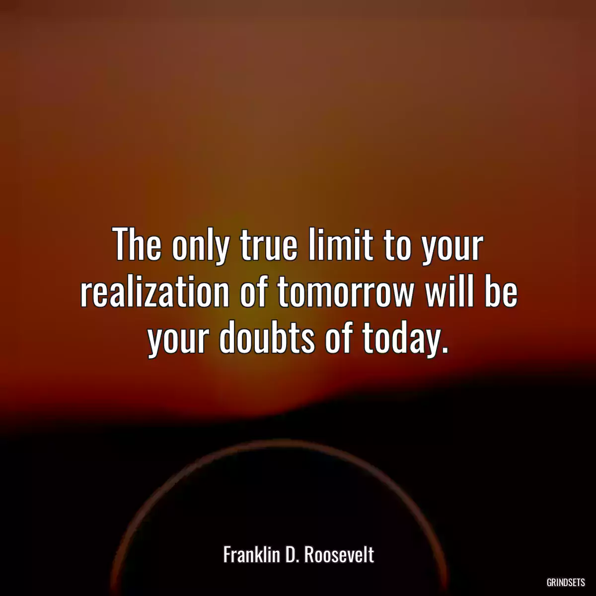 The only true limit to your realization of tomorrow will be your doubts of today.