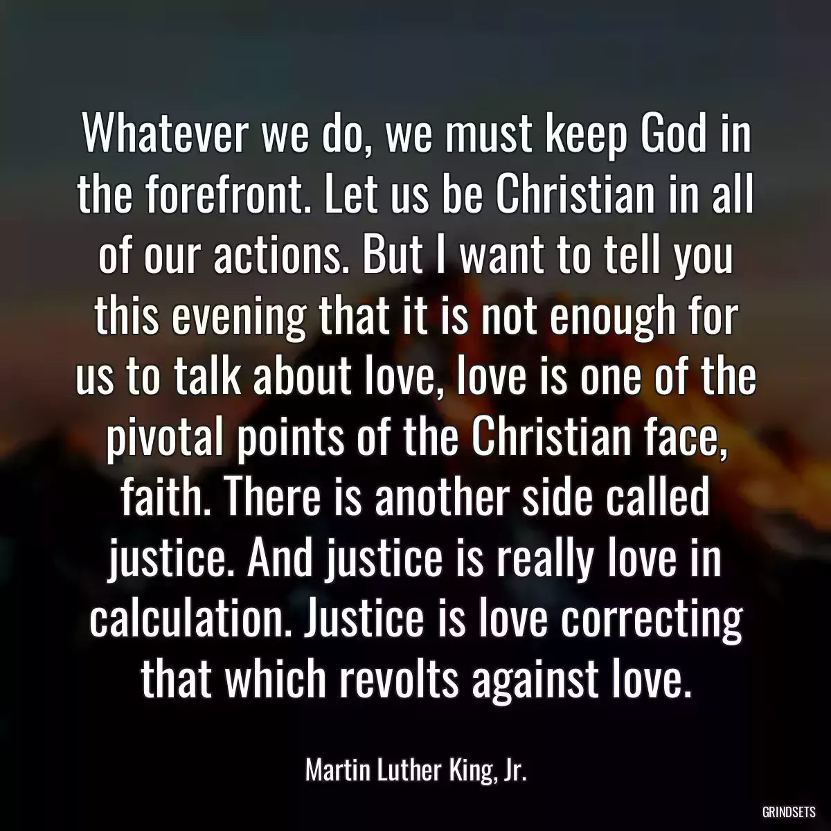 Whatever we do, we must keep God in the forefront. Let us be Christian in all of our actions. But I want to tell you this evening that it is not enough for us to talk about love, love is one of the pivotal points of the Christian face, faith. There is another side called justice. And justice is really love in calculation. Justice is love correcting that which revolts against love.