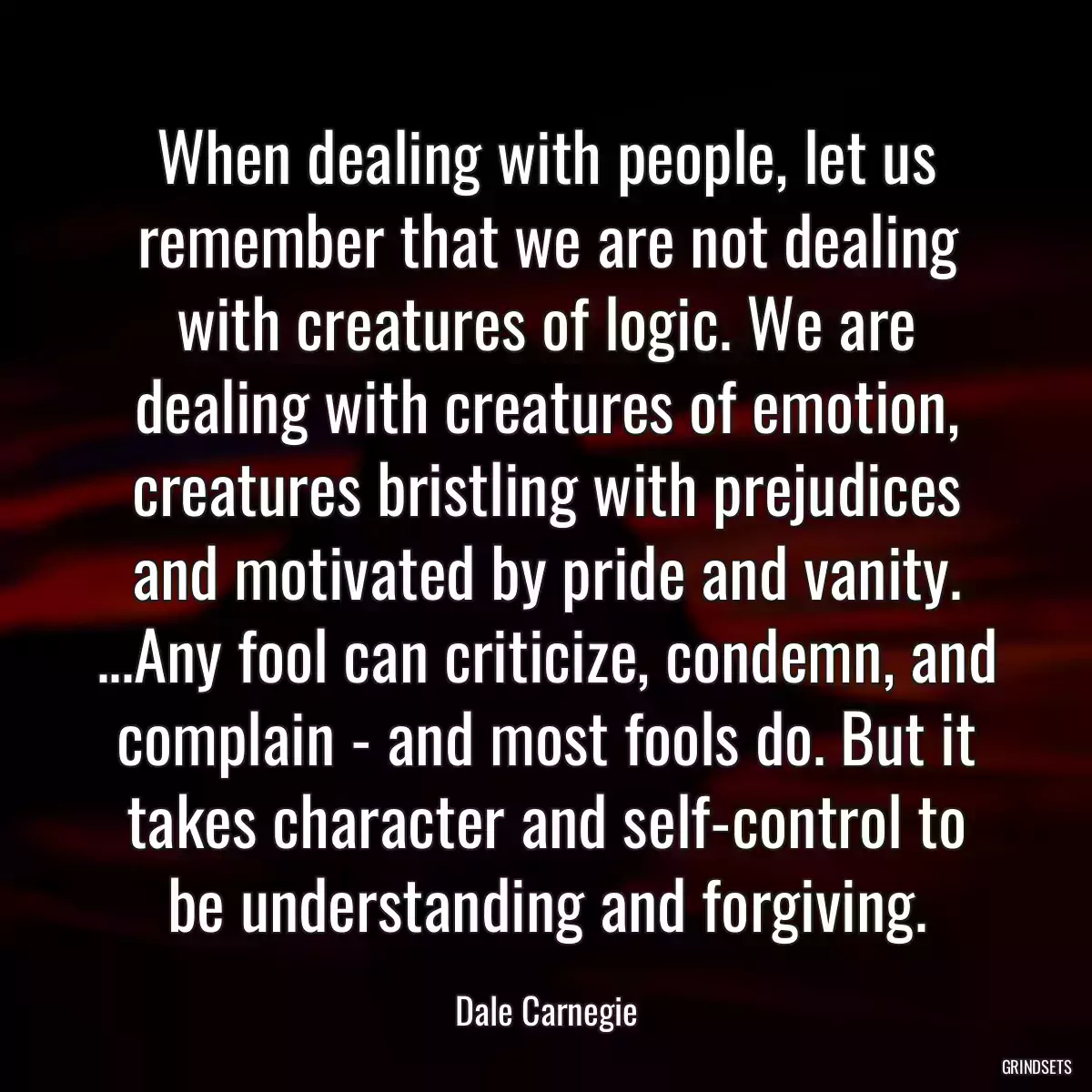 When dealing with people, let us remember that we are not dealing with creatures of logic. We are dealing with creatures of emotion, creatures bristling with prejudices and motivated by pride and vanity. ...Any fool can criticize, condemn, and complain - and most fools do. But it takes character and self-control to be understanding and forgiving.