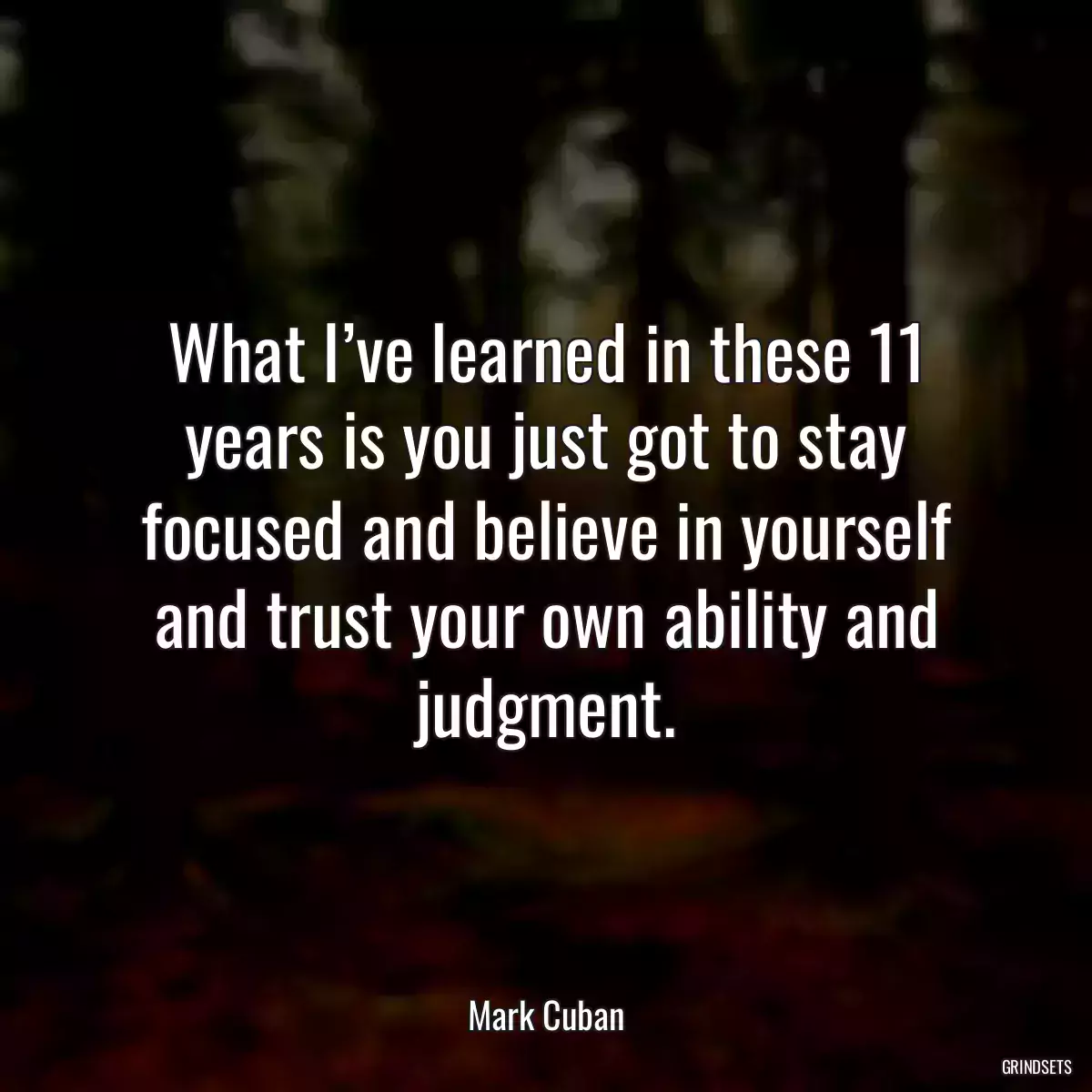 What I’ve learned in these 11 years is you just got to stay focused and believe in yourself and trust your own ability and judgment.