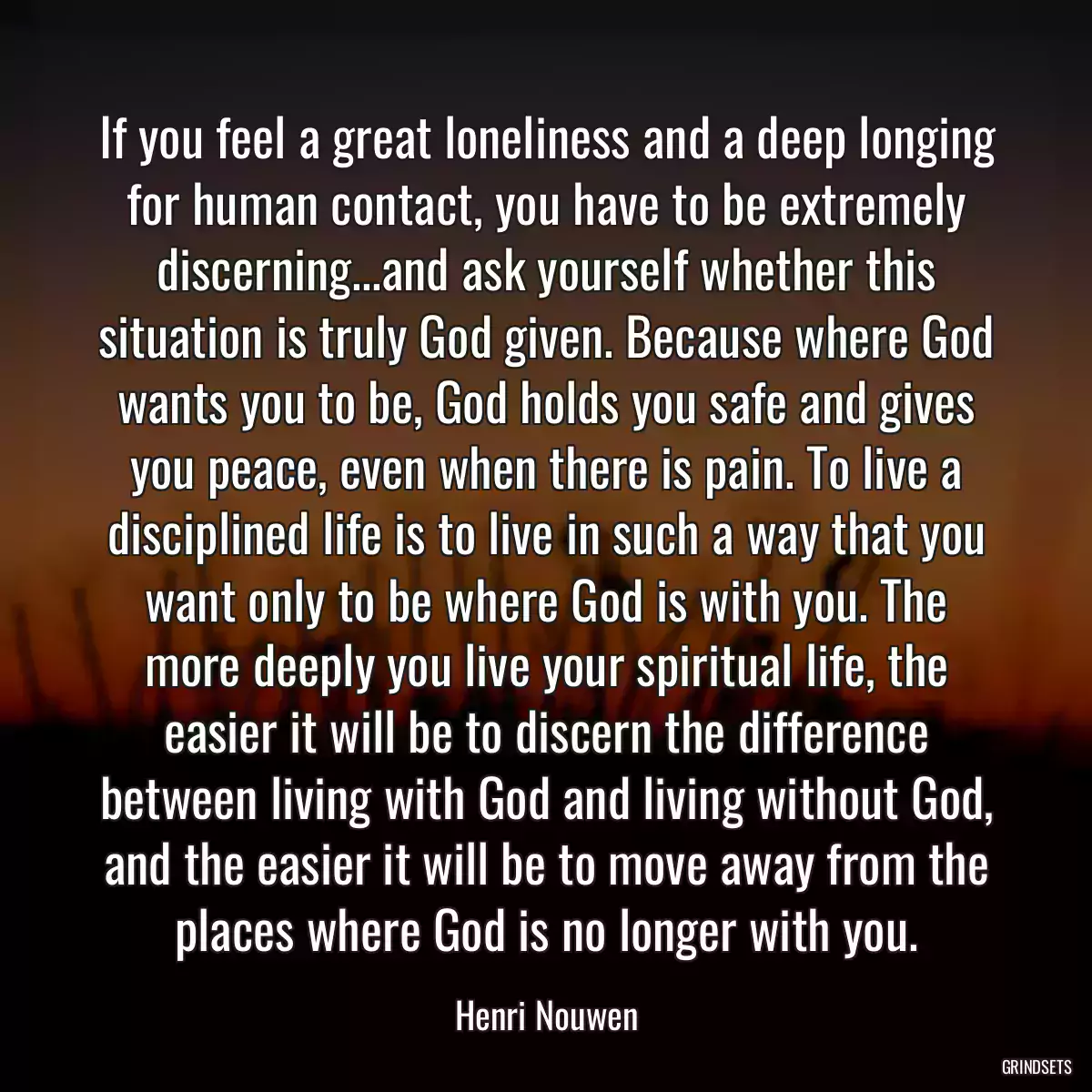 If you feel a great loneliness and a deep longing for human contact, you have to be extremely discerning...and ask yourself whether this situation is truly God given. Because where God wants you to be, God holds you safe and gives you peace, even when there is pain. To live a disciplined life is to live in such a way that you want only to be where God is with you. The more deeply you live your spiritual life, the easier it will be to discern the difference between living with God and living without God, and the easier it will be to move away from the places where God is no longer with you.