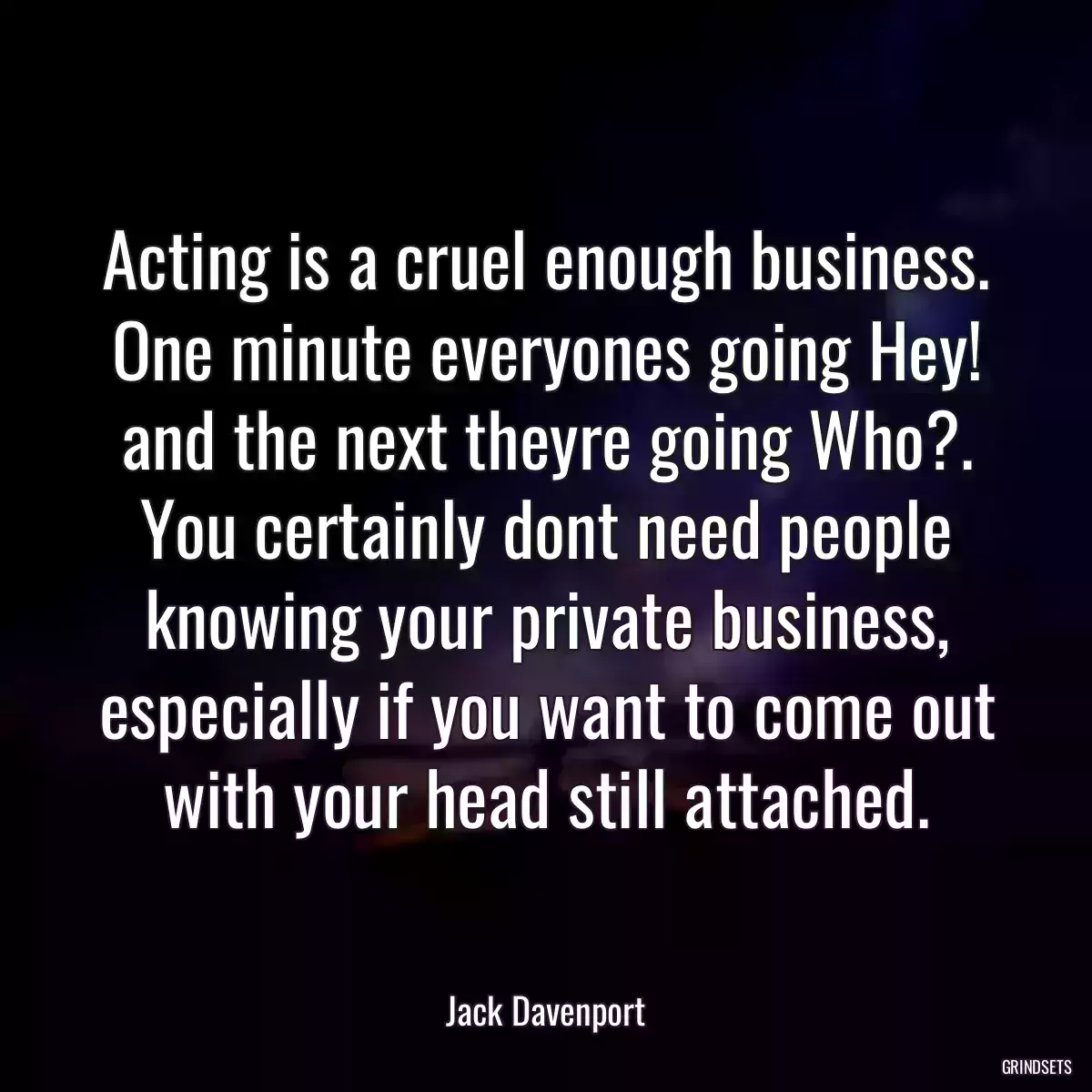 Acting is a cruel enough business. One minute everyones going Hey! and the next theyre going Who?. You certainly dont need people knowing your private business, especially if you want to come out with your head still attached.