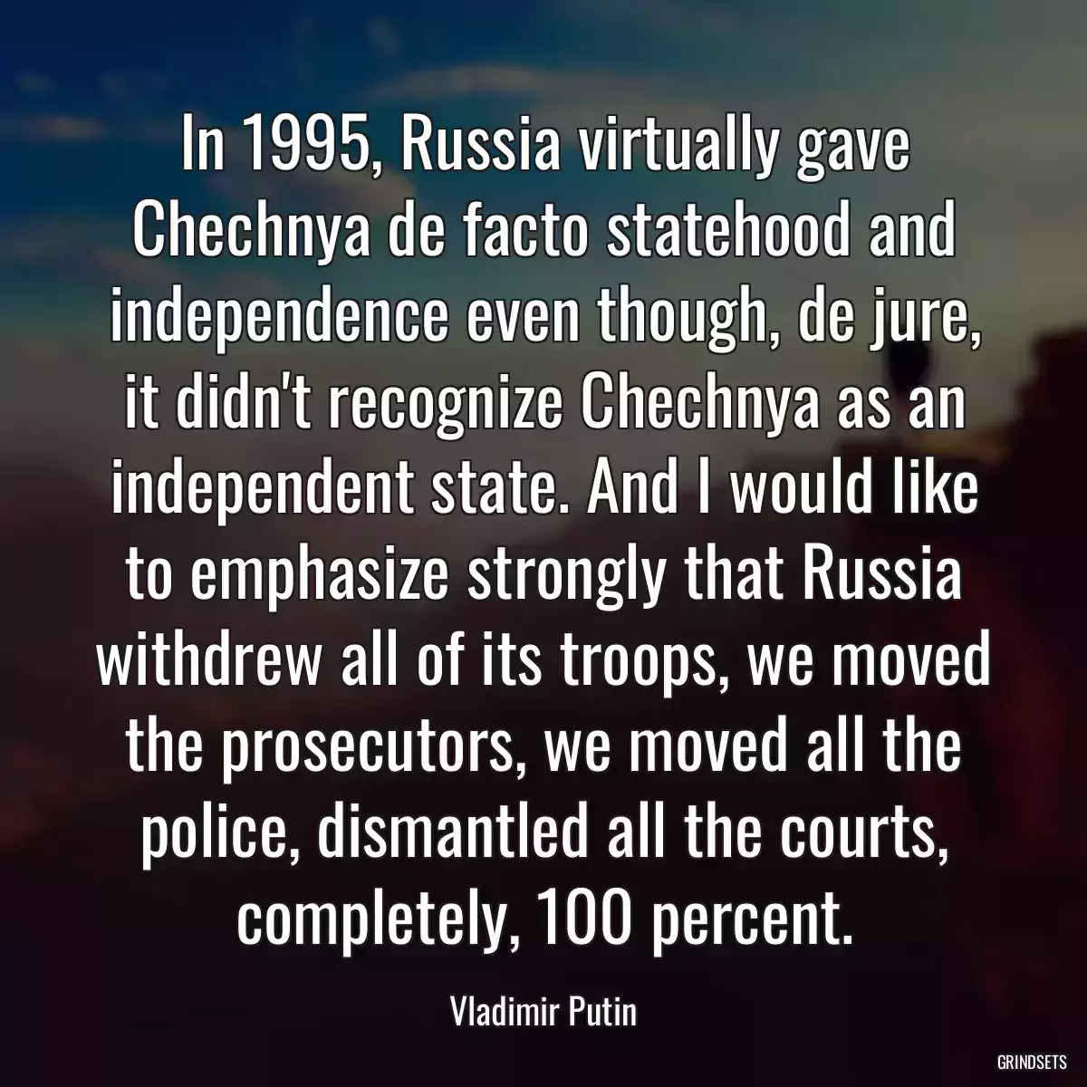 In 1995, Russia virtually gave Chechnya de facto statehood and independence even though, de jure, it didn\'t recognize Chechnya as an independent state. And I would like to emphasize strongly that Russia withdrew all of its troops, we moved the prosecutors, we moved all the police, dismantled all the courts, completely, 100 percent.