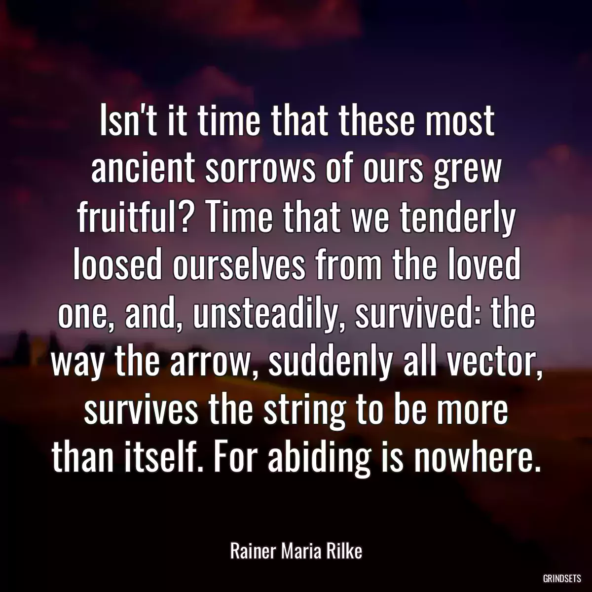 Isn\'t it time that these most ancient sorrows of ours grew fruitful? Time that we tenderly loosed ourselves from the loved one, and, unsteadily, survived: the way the arrow, suddenly all vector, survives the string to be more than itself. For abiding is nowhere.