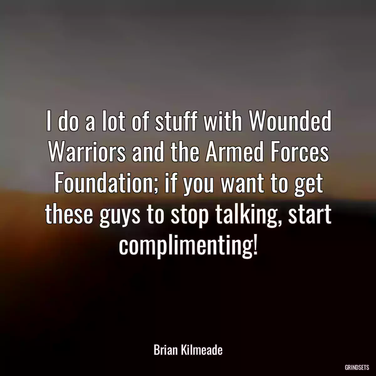 I do a lot of stuff with Wounded Warriors and the Armed Forces Foundation; if you want to get these guys to stop talking, start complimenting!