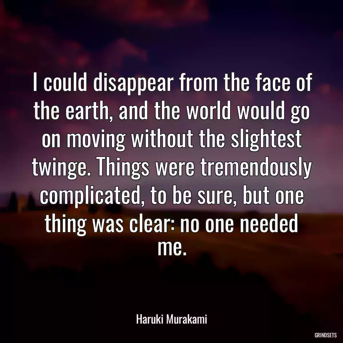 I could disappear from the face of the earth, and the world would go on moving without the slightest twinge. Things were tremendously complicated, to be sure, but one thing was clear: no one needed me.