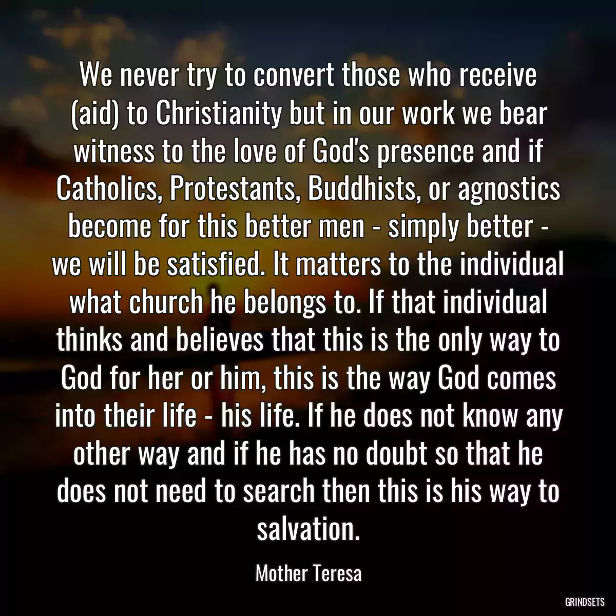 We never try to convert those who receive (aid) to Christianity but in our work we bear witness to the love of God\'s presence and if Catholics, Protestants, Buddhists, or agnostics become for this better men - simply better - we will be satisfied. It matters to the individual what church he belongs to. If that individual thinks and believes that this is the only way to God for her or him, this is the way God comes into their life - his life. If he does not know any other way and if he has no doubt so that he does not need to search then this is his way to salvation.