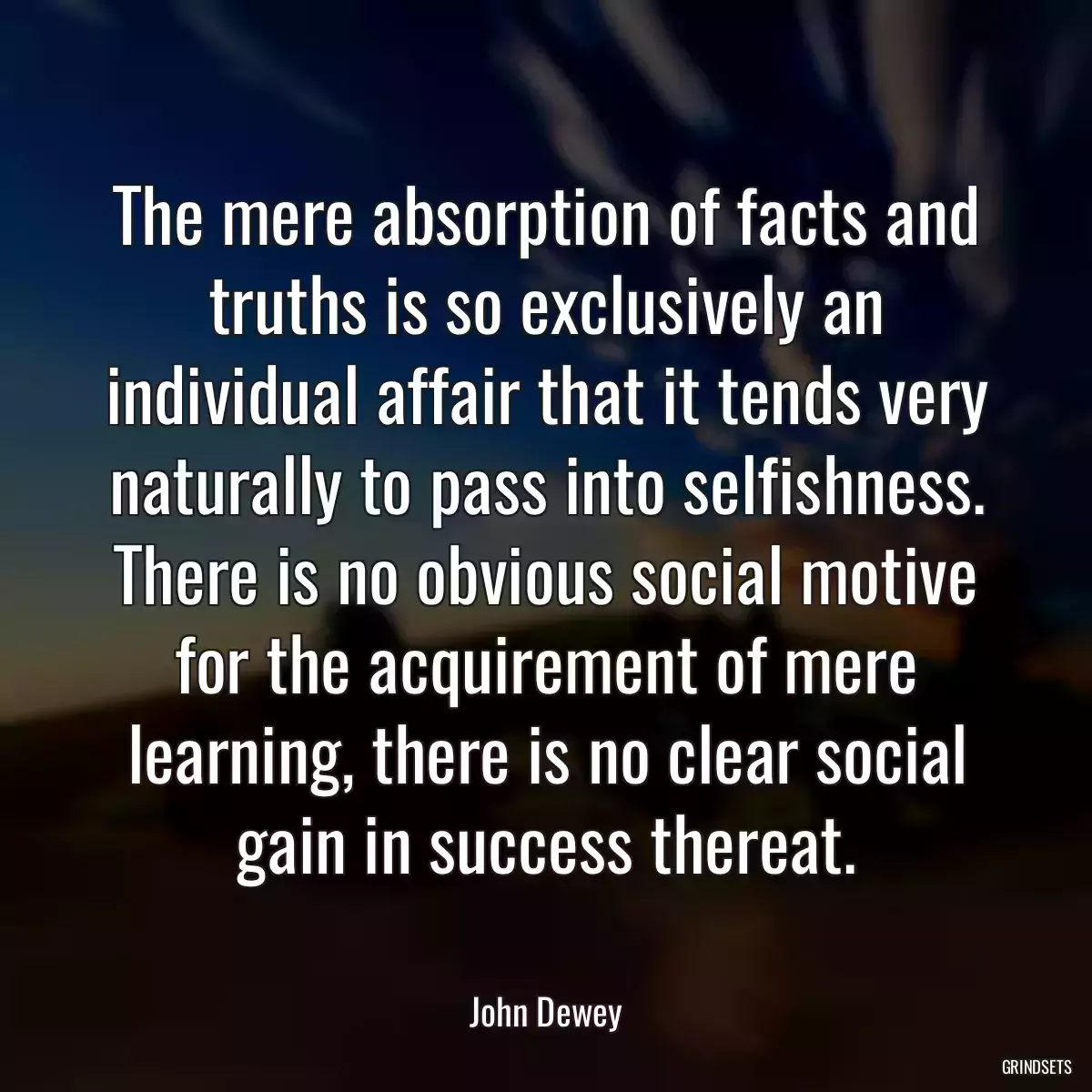 The mere absorption of facts and truths is so exclusively an individual affair that it tends very naturally to pass into selfishness. There is no obvious social motive for the acquirement of mere learning, there is no clear social gain in success thereat.