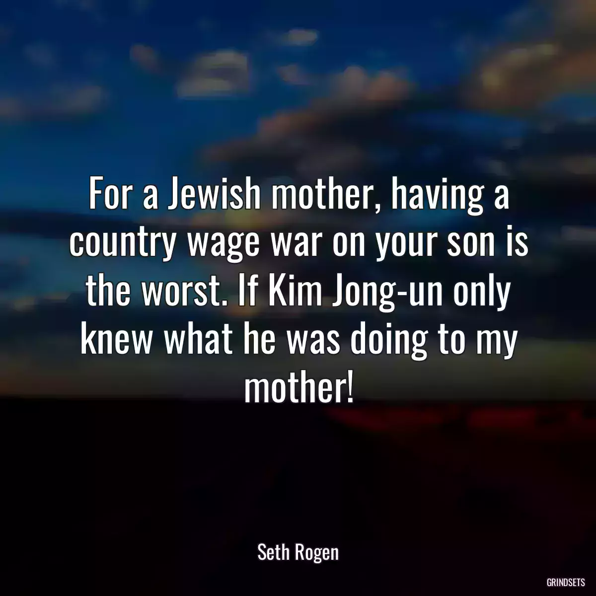 For a Jewish mother, having a country wage war on your son is the worst. If Kim Jong-un only knew what he was doing to my mother!