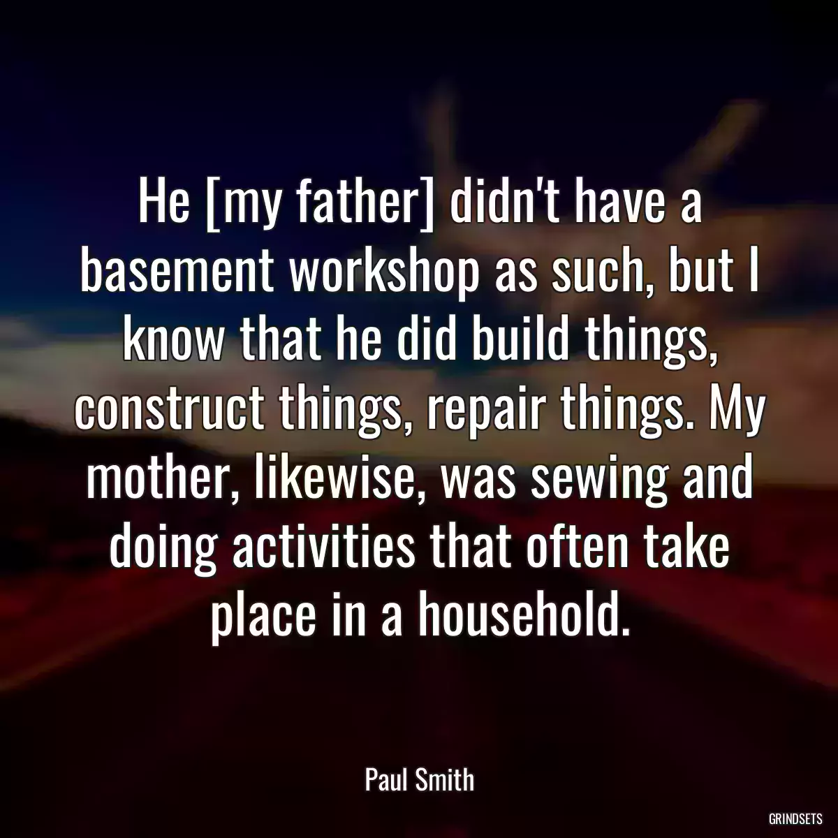 He [my father] didn\'t have a basement workshop as such, but I know that he did build things, construct things, repair things. My mother, likewise, was sewing and doing activities that often take place in a household.