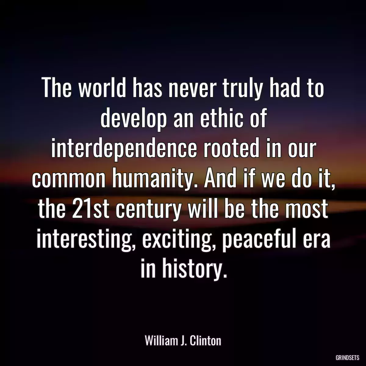 The world has never truly had to develop an ethic of interdependence rooted in our common humanity. And if we do it, the 21st century will be the most interesting, exciting, peaceful era in history.