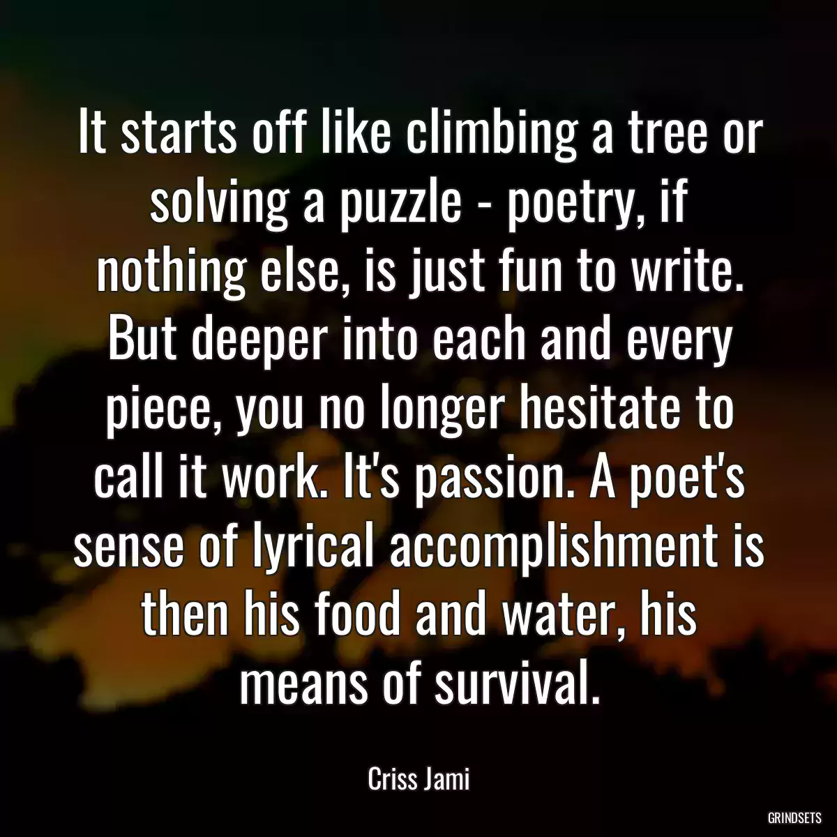 It starts off like climbing a tree or solving a puzzle - poetry, if nothing else, is just fun to write. But deeper into each and every piece, you no longer hesitate to call it work. It\'s passion. A poet\'s sense of lyrical accomplishment is then his food and water, his means of survival.