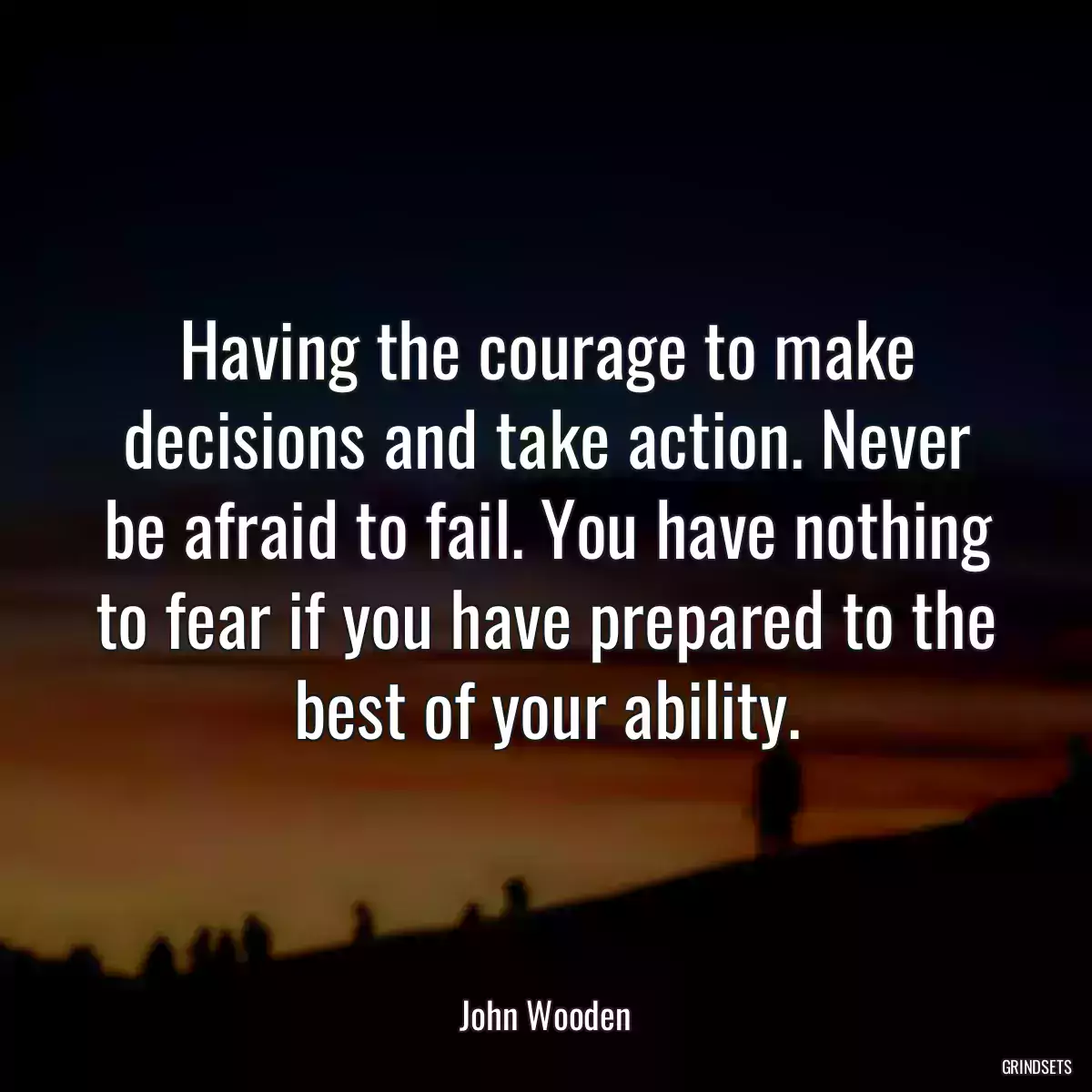 Having the courage to make decisions and take action. Never be afraid to fail. You have nothing to fear if you have prepared to the best of your ability.