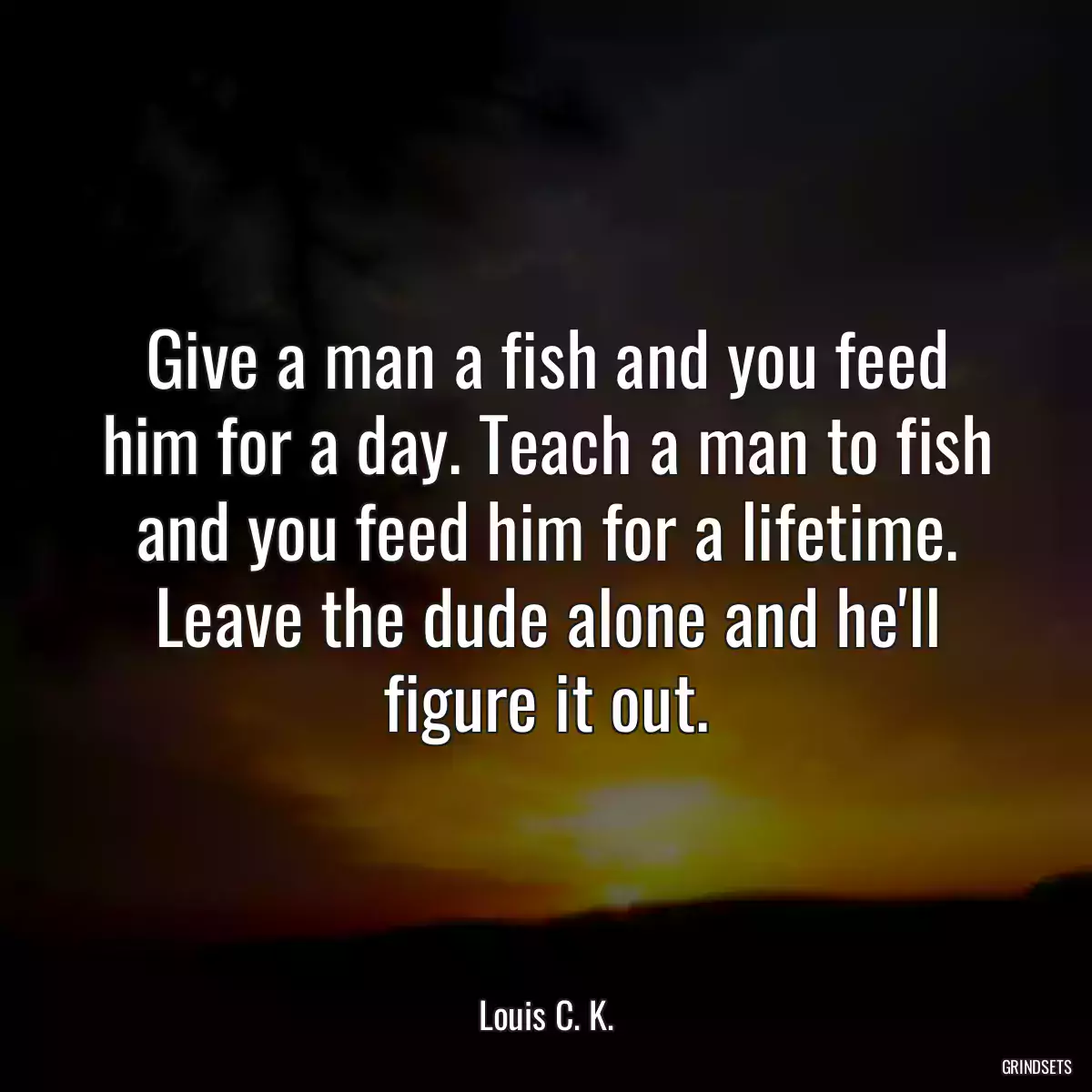 Give a man a fish and you feed him for a day. Teach a man to fish and you feed him for a lifetime. Leave the dude alone and he\'ll figure it out.