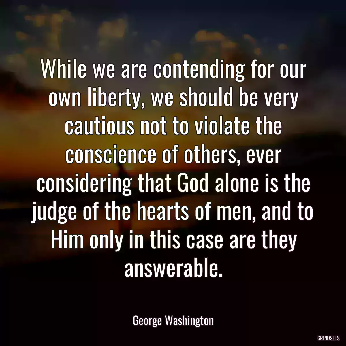 While we are contending for our own liberty, we should be very cautious not to violate the conscience of others, ever considering that God alone is the judge of the hearts of men, and to Him only in this case are they answerable.