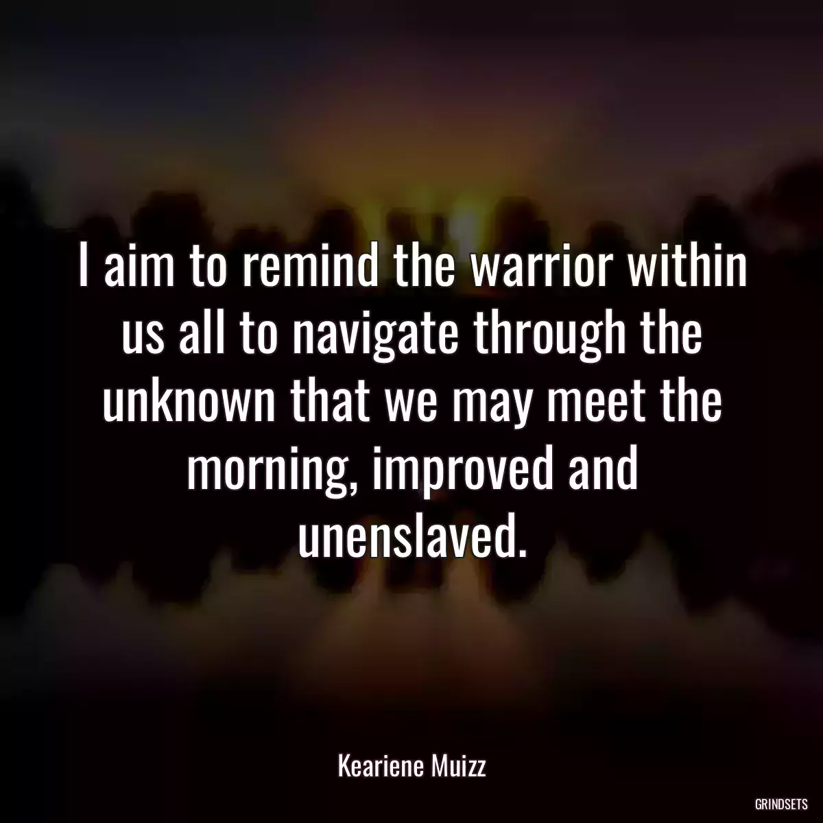 I aim to remind the warrior within us all to navigate through the unknown that we may meet the morning, improved and unenslaved.