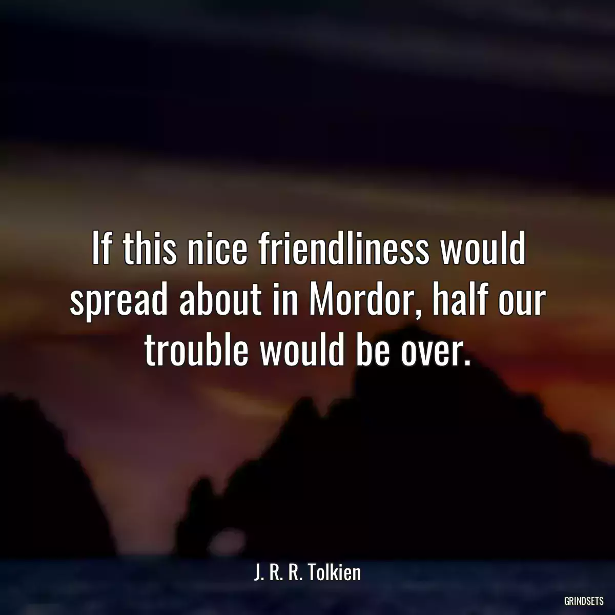 If this nice friendliness would spread about in Mordor, half our trouble would be over.