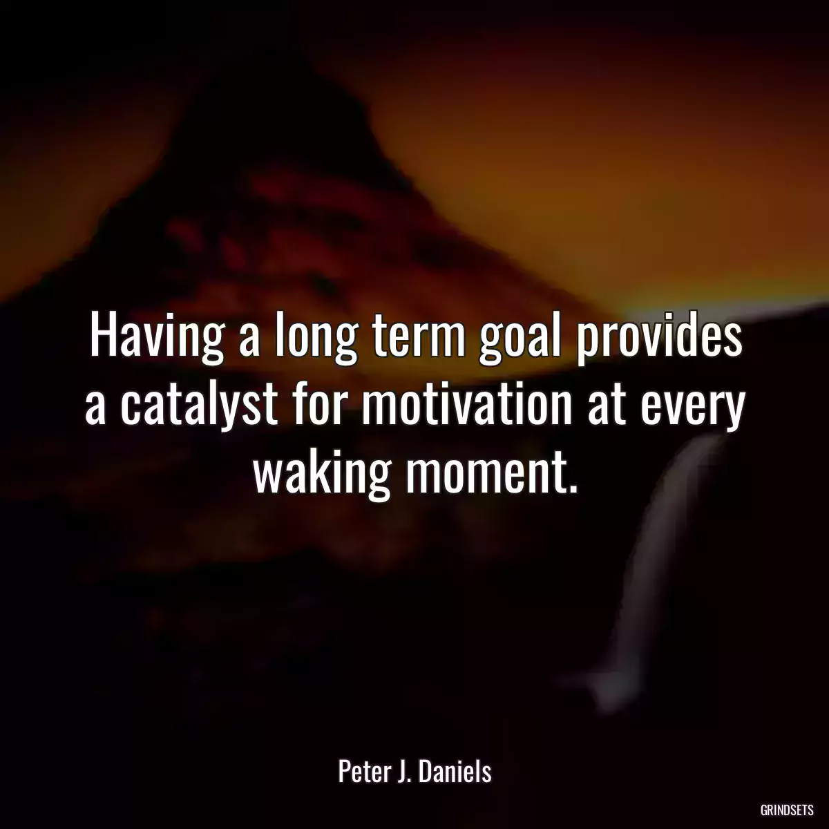 Having a long term goal provides a catalyst for motivation at every waking moment.