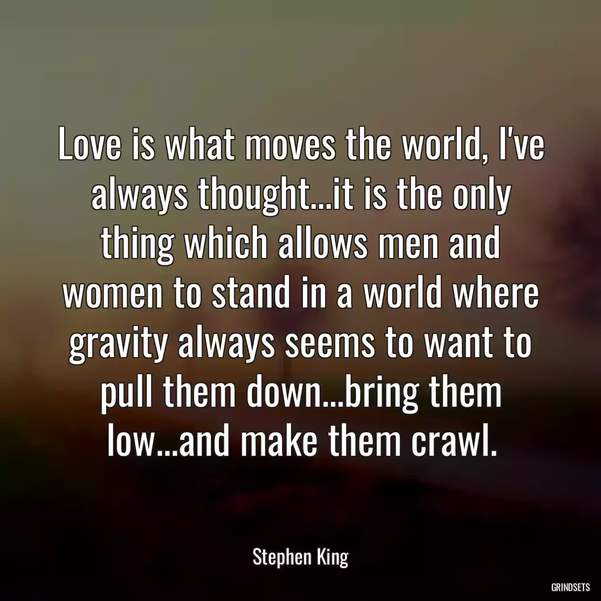 Love is what moves the world, I\'ve always thought...it is the only thing which allows men and women to stand in a world where gravity always seems to want to pull them down...bring them low...and make them crawl.