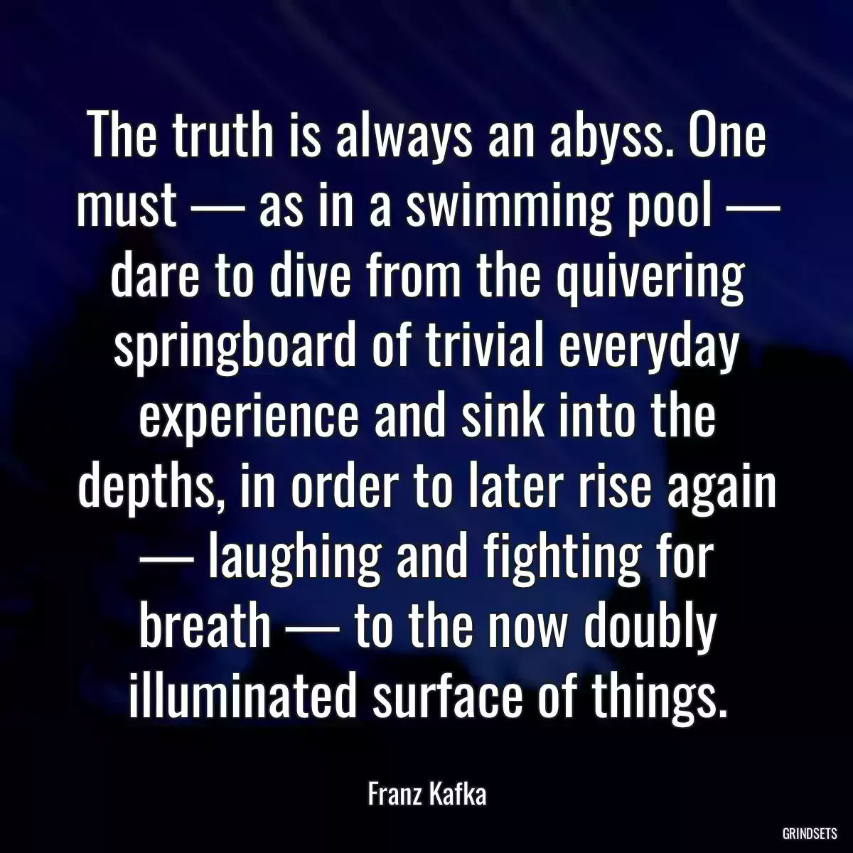 The truth is always an abyss. One must — as in a swimming pool — dare to dive from the quivering springboard of trivial everyday experience and sink into the depths, in order to later rise again — laughing and fighting for breath — to the now doubly illuminated surface of things.