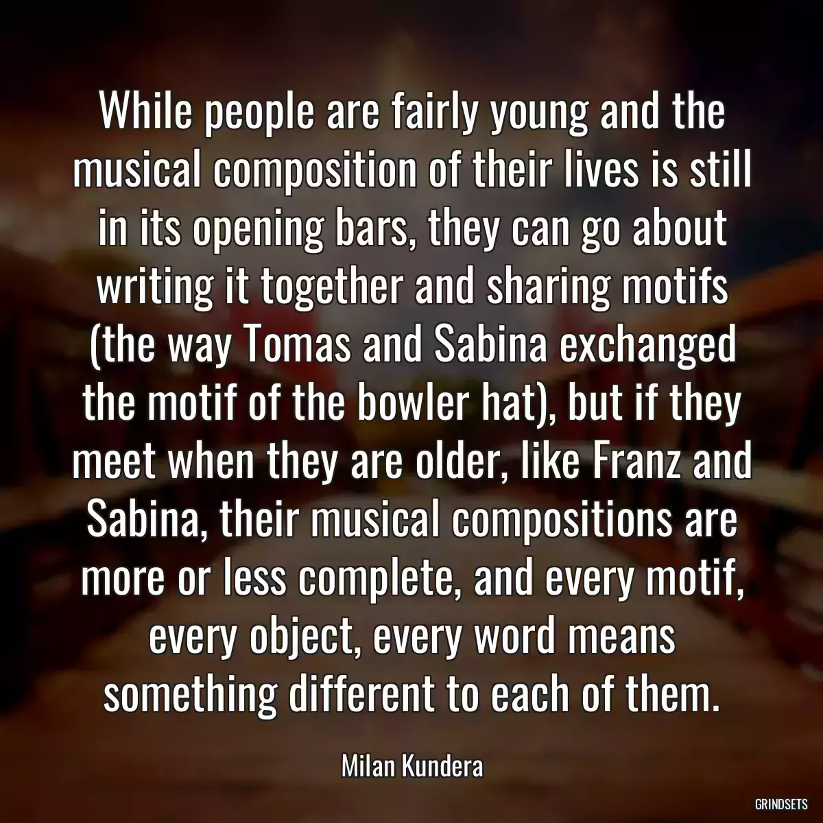 While people are fairly young and the musical composition of their lives is still in its opening bars, they can go about writing it together and sharing motifs (the way Tomas and Sabina exchanged the motif of the bowler hat), but if they meet when they are older, like Franz and Sabina, their musical compositions are more or less complete, and every motif, every object, every word means something different to each of them.