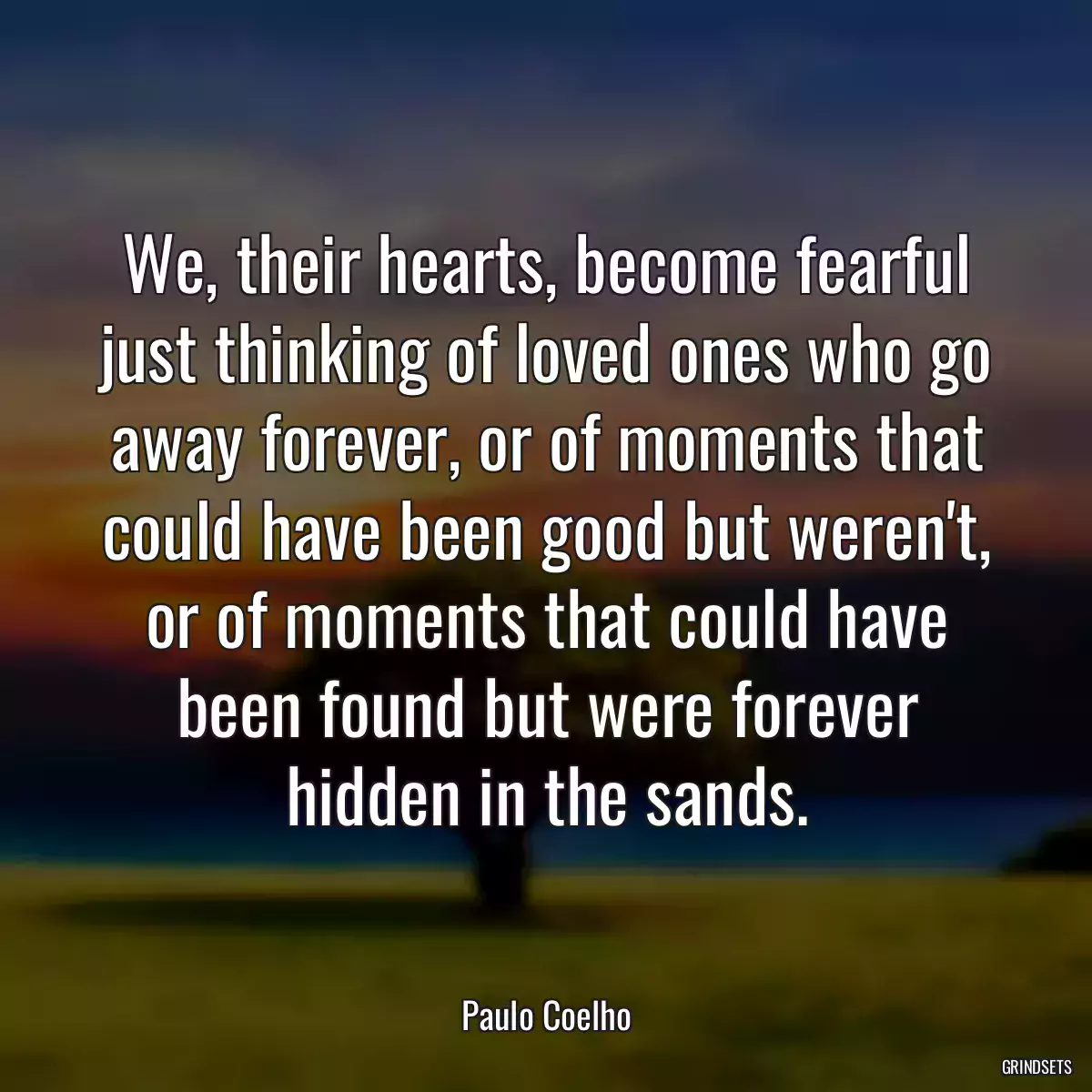 We, their hearts, become fearful just thinking of loved ones who go away forever, or of moments that could have been good but weren\'t, or of moments that could have been found but were forever hidden in the sands.