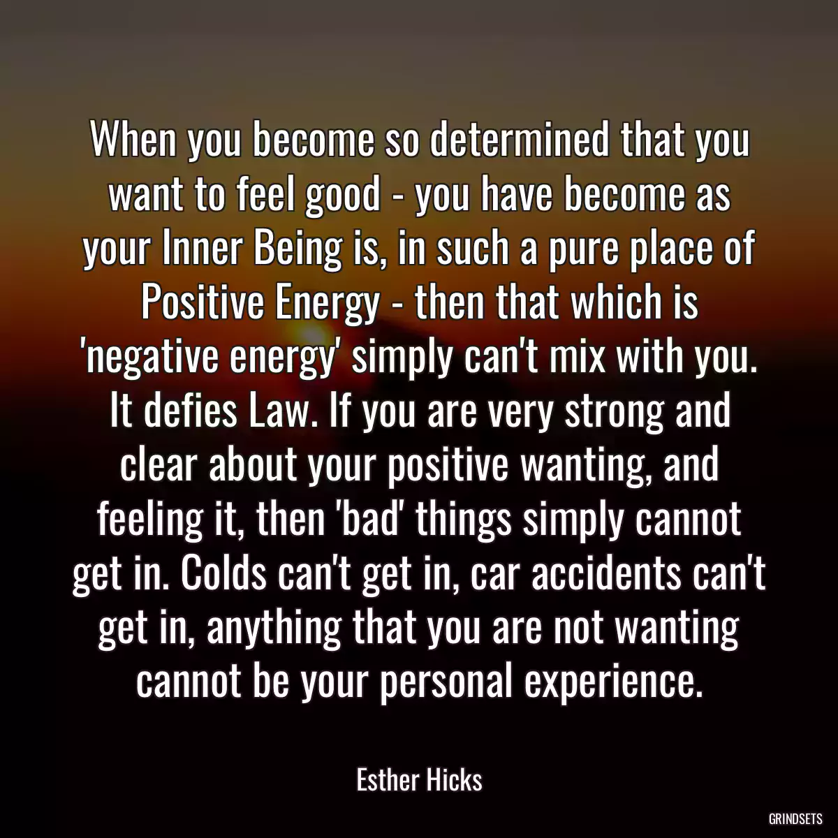 When you become so determined that you want to feel good - you have become as your Inner Being is, in such a pure place of Positive Energy - then that which is \'negative energy\' simply can\'t mix with you. It defies Law. If you are very strong and clear about your positive wanting, and feeling it, then \'bad\' things simply cannot get in. Colds can\'t get in, car accidents can\'t get in, anything that you are not wanting cannot be your personal experience.