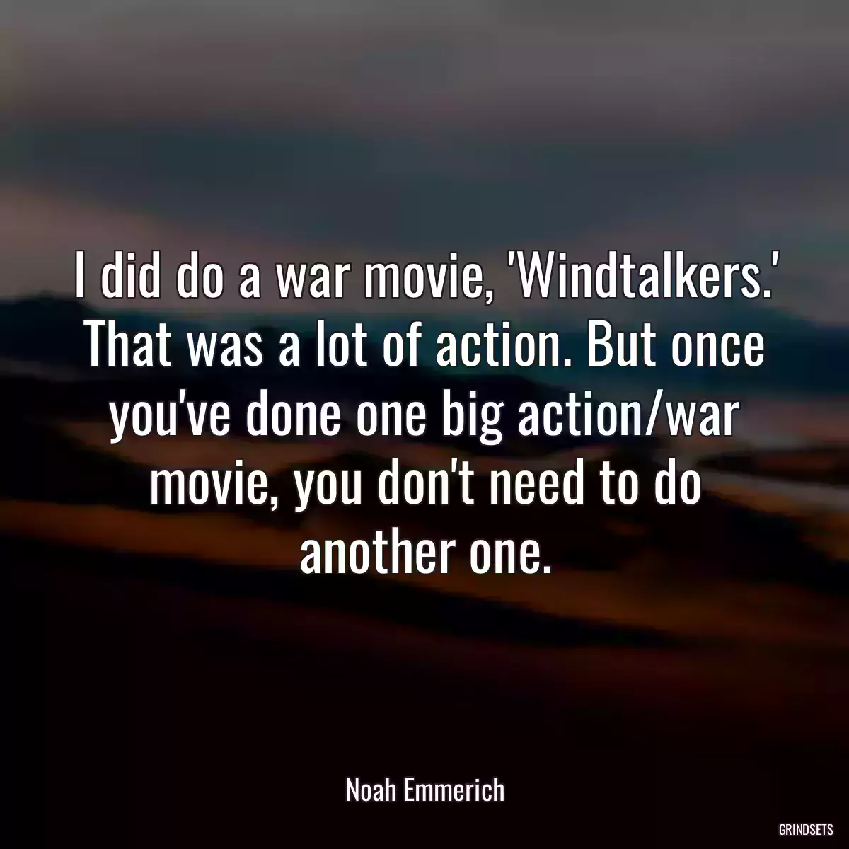 I did do a war movie, \'Windtalkers.\' That was a lot of action. But once you\'ve done one big action/war movie, you don\'t need to do another one.