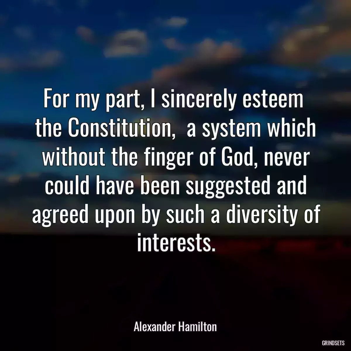 For my part, I sincerely esteem  the Constitution,  a system which without the finger of God, never could have been suggested and agreed upon by such a diversity of interests.