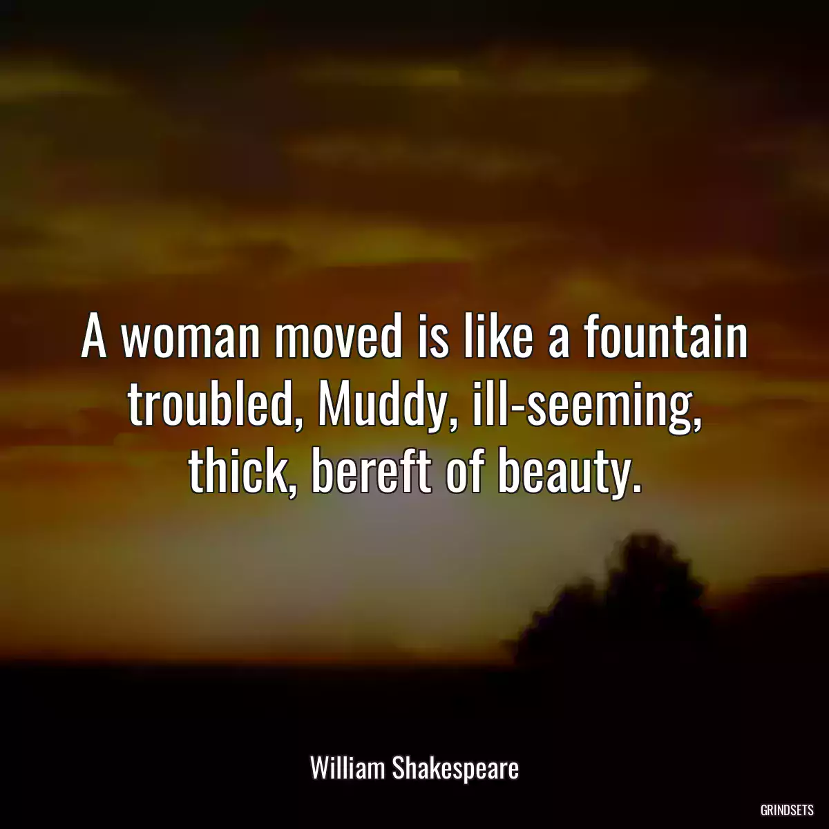 A woman moved is like a fountain troubled, Muddy, ill-seeming, thick, bereft of beauty.