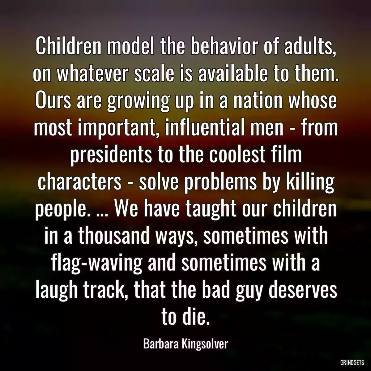 Children model the behavior of adults, on whatever scale is available to them. Ours are growing up in a nation whose most important, influential men - from presidents to the coolest film characters - solve problems by killing people. ... We have taught our children in a thousand ways, sometimes with flag-waving and sometimes with a laugh track, that the bad guy deserves to die.