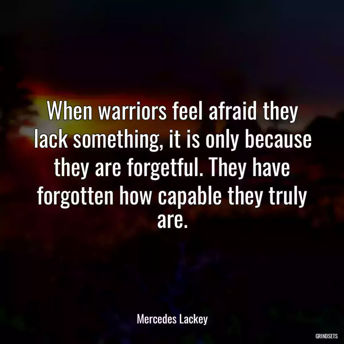 When warriors feel afraid they lack something, it is only because they are forgetful. They have forgotten how capable they truly are.