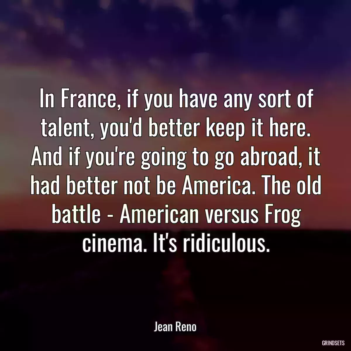 In France, if you have any sort of talent, you\'d better keep it here. And if you\'re going to go abroad, it had better not be America. The old battle - American versus Frog cinema. It\'s ridiculous.