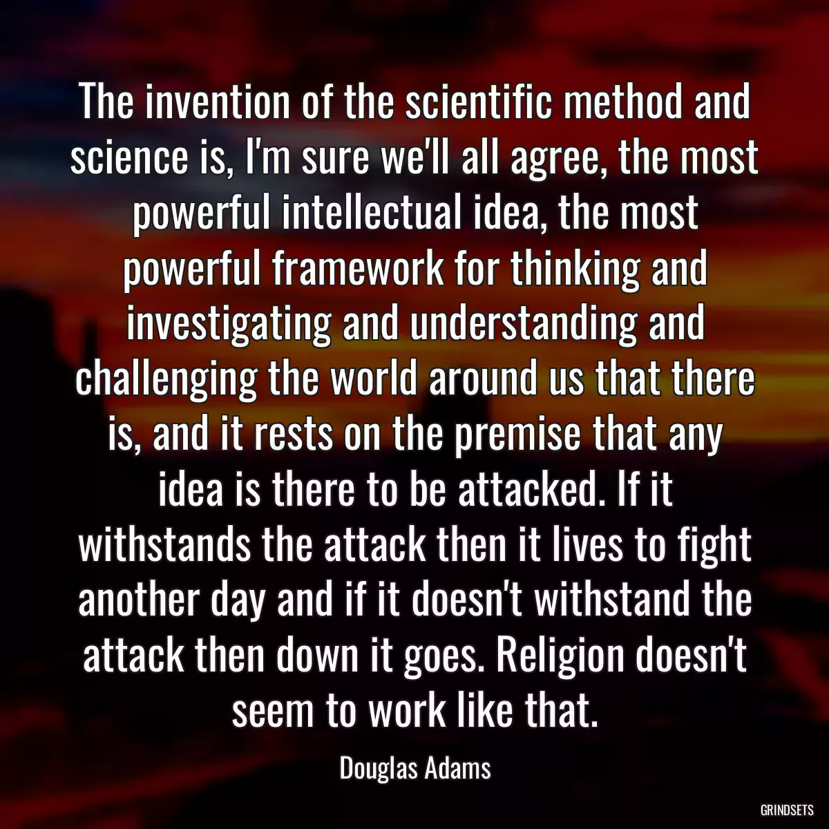 The invention of the scientific method and science is, I\'m sure we\'ll all agree, the most powerful intellectual idea, the most powerful framework for thinking and investigating and understanding and challenging the world around us that there is, and it rests on the premise that any idea is there to be attacked. If it withstands the attack then it lives to fight another day and if it doesn\'t withstand the attack then down it goes. Religion doesn\'t seem to work like that.